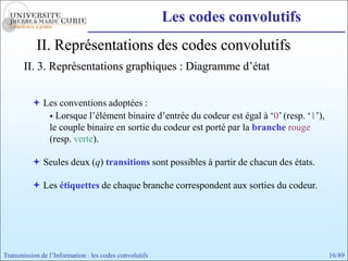 Les codes convolutifs
            II. Représentations des codes convolutifs
       II. 3. Représentations graphiques : Diagramme d’état


           Les conventions adoptées :
              Lorsque l’élément binaire d’entrée du codeur est égal à ‘0’ (resp. ‘1’),
             le couple binaire en sortie du codeur est porté par la branche rouge
             (resp. verte).

           Seules deux (q) transitions sont possibles à partir de chacun des états.

           Les étiquettes de chaque branche correspondent aux sorties du codeur.




Transmission de l’Information : les codes convolutifs                                     16/89
 