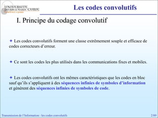 Les codes convolutifs
            I. Principe du codage convolutif

       Les codes convolutifs forment une classe extrêmement souple et efficace de
      codes correcteurs d’erreur.


       Ce sont les codes les plus utilisés dans les communications fixes et mobiles.


       Les codes convolutifs ont les mêmes caractéristiques que les codes en bloc
      sauf qu’ils s’appliquent à des séquences infinies de symboles d’information
      et génèrent des séquences infinies de symboles de code.




Transmission de l’Information : les codes convolutifs                                   2/89
 