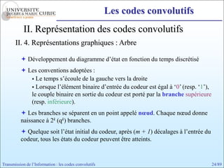 Les codes convolutifs
            II. Représentation des codes convolutifs
       II. 4. Représentations graphiques : Arbre

           Développement du diagramme d’état en fonction du temps discrétisé
           Les conventions adoptées :
              Le temps s’écoule de la gauche vers la droite
              Lorsque l’élément binaire d’entrée du codeur est égal à ‘0’ (resp. ‘1’),
             le couple binaire en sortie du codeur est porté par la branche supérieure
             (resp. inférieure).
           Les branches se séparent en un point appelé nœud. Chaque nœud donne
          naissance à 2k (qk) branches.
           Quelque soit l’état initial du codeur, après (m + 1) décalages à l’entrée du
          codeur, tous les états du codeur peuvent être atteints.


Transmission de l’Information : les codes convolutifs                                      24/89
 