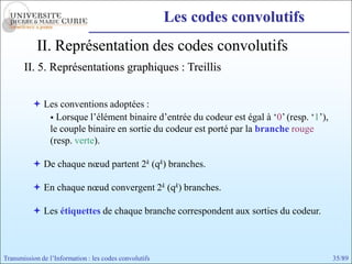 Les codes convolutifs
            II. Représentation des codes convolutifs
       II. 5. Représentations graphiques : Treillis


           Les conventions adoptées :
              Lorsque l’élément binaire d’entrée du codeur est égal à ‘0’ (resp. ‘1’),
             le couple binaire en sortie du codeur est porté par la branche rouge
             (resp. verte).

           De chaque nœud partent 2k (qk) branches.

           En chaque nœud convergent 2k (qk) branches.

           Les étiquettes de chaque branche correspondent aux sorties du codeur.



Transmission de l’Information : les codes convolutifs                                     35/89
 
