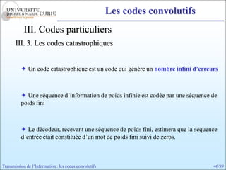 Les codes convolutifs
            III. Codes particuliers
       III. 3. Les codes catastrophiques


           Un code catastrophique est un code qui génère un nombre infini d’erreurs



           Une séquence d’information de poids infinie est codée par une séquence de
          poids fini



           Le décodeur, recevant une séquence de poids fini, estimera que la séquence
          d’entrée était constituée d’un mot de poids fini suivi de zéros.



Transmission de l’Information : les codes convolutifs                               46/89
 