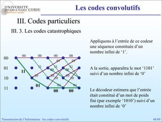 Les codes convolutifs
            III. Codes particuliers
       III. 3. Les codes catastrophiques
                                                                  Appliquons à l’entrée de ce codeur
                                                                  une séquence constituée d’un
                                                                  nombre infini de ‘1’.
                00          00             00           00
 00
                                            01           01

 01                           11           11           11        A la sortie, apparaîtra le mot ‘1101’
                                      00          00
               11                                                 suivi d’un nombre infini de ‘0’
                         10           10          10
 10                                        10           10

                          01                01               01
 11                                                               Le décodeur estimera que l’entrée
                                        00              00
                                                                  était constitué d’un mot de poids
                                                                  fini (par exemple ‘1010’) suivi d’un
                                                                  nombre infini de ‘0’

Transmission de l’Information : les codes convolutifs                                                  48/89
 