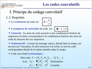Les codes convolutifs
            I. Principe du codage convolutif
       I. 2. Propriétés
                                                            k
           Le rendement du code est :                  R
                                                            n
           La longueur de contrainte du code est :             m 1   k
           Linéarité : les mots de code associés à une combinaison linéaire de
          séquences d’entrée correspondent à la combinaison linéaire des mots de
          code de chacune des ces séquences.
           Stationnarité : Lorsqu’un message source, décalé dans le temps, est
          envoyé sur l’encodeur, on doit retrouver à la sortie, le mot de code
          correspondant décalé de la même manière dans le temps.
           Code convolutif systématique :
                           Mot code : C = (X1 Y1 X2 Y2 … Xj Yj …)
                                           1 2      k
                            Avec Xj = X j X j ... X j Information
                                  Yj = Y1 Yj2 ... Yjk Contrôle
                                           j
Transmission de l’Information : les codes convolutifs                              5/89
 
