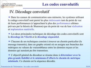 Les codes convolutifs
            IV. Décodage convolutif
           Dans les canaux de communication sans mémoire, les systèmes utilisant
          le codage convolutif sont parmi les plus intéressants tant du point de vue
          de leurs performances (s’approchant le plus des performances ultimes
          prévues par la théorie de Shannon) que du point de vue de leur réalisation
          et implantation matérielle.
           Les deux principales techniques de décodage des codes convolutifs sont
          le décodage de Viterbi et le décodage séquentiel.
           Chacune de ses techniques consiste à trouver un chemin particulier (le
          message transmis), dans un graphe orienté où on assigne aux branches des
          métriques ou valeurs de vraisemblance entre les données reçues et les
          données qui auraient pu être transmises.
           L’objectif général du décodeur se résume donc à déterminer avec la
          plus grande fiabilité et le minimum d’efforts le chemin de métrique
          minimale. Ce chemin est la séquence décodée.

Transmission de l’Information : les codes convolutifs                                  50/89
 