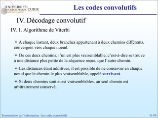 Les codes convolutifs
            IV. Décodage convolutif
       IV. 1. Algorithme de Viterbi

           A chaque instant, deux branches appartenant à deux chemins différents,
          convergent vers chaque noeud.
           De ces deux chemins, l’un est plus vraisemblable, c’est-à-dire se trouve
          à une distance plus petite de la séquence reçue, que l’autre chemin.
           Les distances étant additives, il est possible de ne conserver en chaque
          nœud que le chemin le plus vraisemblable, appelé survivant.
           Si deux chemins sont aussi vraisemblables, un seul chemin est
          arbitrairement conservé.




Transmission de l’Information : les codes convolutifs                                  51/89
 
