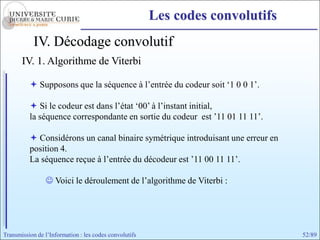 Les codes convolutifs
            IV. Décodage convolutif
       IV. 1. Algorithme de Viterbi

           Supposons que la séquence à l’entrée du codeur soit ‘1 0 0 1’.

           Si le codeur est dans l’état ‘00’ à l’instant initial,
          la séquence correspondante en sortie du codeur est ’11 01 11 11’.

           Considérons un canal binaire symétrique introduisant une erreur en
          position 4.
          La séquence reçue à l’entrée du décodeur est ’11 00 11 11’.

                 Voici le déroulement de l’algorithme de Viterbi :




Transmission de l’Information : les codes convolutifs                            52/89
 