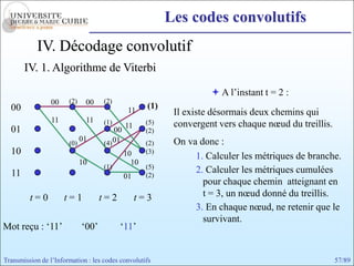Les codes convolutifs
            IV. Décodage convolutif
       IV. 1. Algorithme de Viterbi

                                                                     A l’instant t = 2 :
                 00    (2)    00    (2)
  00                                          11
                                                    (1)
                                                           Il existe désormais deux chemins qui
                 11           11    (1)
                                             11     (5)    convergent vers chaque nœud du treillis.
  01                                    00          (2)
                             01
                       (0)          (4) 01          (2)    On va donc :
  10                                         10     (3)
                                                                1. Calculer les métriques de branche.
                             10                10
                                    (1)             (5)
  11                                                (2)
                                                                2. Calculer les métriques cumulées
                                             01
                                                                  pour chaque chemin atteignant en
         t=0          t=1           t=2           t=3             t = 3, un nœud donné du treillis.
                                                                3. En chaque nœud, ne retenir que le
                                                                  survivant.
Mot reçu : ‘11’              ‘00’         ‘11’


Transmission de l’Information : les codes convolutifs                                                 57/89
 