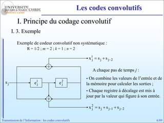 Les codes convolutifs
            I. Principe du codage convolutif
       I. 3. Exemple

           Exemple de codeur convolutif non systématique :
                   R = 1/2 ; m = 2 ; k = 1 ; n = 2

                                                               x1
                                                                j   sj sj   2


                                                                A chaque pas de temps j :
                                                            On combine les valeurs de l’entrée et de
  sj                     e1
                          j                 e2
                                             j             la mémoire pour calculer les sorties ;
                                                            Chaque registre à décalage est mis à
                                                           jour par la valeur qui figure à son entrée.

                                                               x2
                                                                j   sj sj   1   sj   2


Transmission de l’Information : les codes convolutifs                                             6/89
 