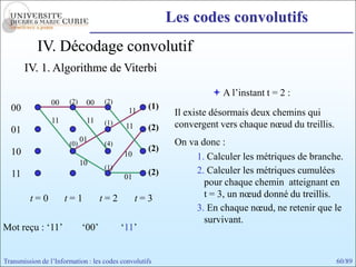 Les codes convolutifs
            IV. Décodage convolutif
       IV. 1. Algorithme de Viterbi

                                                                    A l’instant t = 2 :
                 00    (2)    00    (2)
  00                                        11
                                                   (1)
                                                          Il existe désormais deux chemins qui
                 11           11    (1)
                                           11      (2)    convergent vers chaque nœud du treillis.
  01
                             01                           On va donc :
                       (0)          (4)
  10                                               (2)
                                           10                  1. Calculer les métriques de branche.
                             10
                                    (1)
  11                                               (2)         2. Calculer les métriques cumulées
                                           01
                                                                 pour chaque chemin atteignant en
         t=0          t=1           t=2         t=3              t = 3, un nœud donné du treillis.
                                                               3. En chaque nœud, ne retenir que le
                                                                 survivant.
Mot reçu : ‘11’              ‘00’         ‘11’


Transmission de l’Information : les codes convolutifs                                                60/89
 