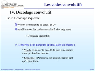 Les codes convolutifs
            IV. Décodage convolutif
       IV. 2. Décodage séquentiel

                   Viterbi : complexité de calcul en 2m
                   Amélioration des codes convolutifs si m augmente

                               → Décodage séquentiel


                   Recherche d’un parcours optimal dans un graphe :
                             Viterbi : Evaluer la qualité de tous les chemins
                            à une profondeur donnée
                             Séquentiel : Parcours d’un unique chemin tant
                            qu’il paraît bon


Transmission de l’Information : les codes convolutifs                            64/89
 