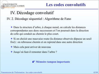 Les codes convolutifs
            IV. Décodage convolutif
       IV. 2. Décodage séquentiel : Algorithme de Fano

             Dans la structure d’arbre, à chaque nœud, on calcule les distances
            correspondantes aux deux successeurs et l’on poursuit dans la direction
            de celle qui conduit au chemin le plus court.
             Si on choisit une mauvaise route (la distance observée dépasse un seuil
            fixé) : on rebrousse chemin et on reprend dans une autre direction
             Mais cela peut arriver de nouveau
             Jusqu’où faut-il remonter dans l’arbre ?


                                         Mémoire tampon importante


Transmission de l’Information : les codes convolutifs                                   65/89
 
