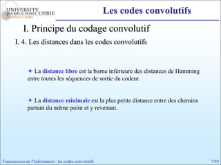 Les codes convolutifs
            I. Principe du codage convolutif
       I. 4. Les distances dans les codes convolutifs


               La distance libre est la borne inférieure des distances de Hamming
              entre toutes les séquences de sortie du codeur.


               La distance minimale est la plus petite distance entre des chemins
              partant du même point et y revenant.




Transmission de l’Information : les codes convolutifs                                7/89
 