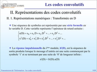 Les codes convolutifs
            II. Représentations des codes convolutifs
       II. 1. Représentations numériques : Transformée en D

           Une séquence de symboles est représentée par une série formelle en
          la variable D. Cette variable représente l’opérateur de retard unitaire :
                        s ( D)    s 0 s1.D s 2 .D 2 ... s j .D j ...
                        x i (D)     xi
                                     0     x1.D x i2 .D 2 ... x ij .D j ...
                                            i




           La réponse impulsionnelle du ième module, hi(D), est la séquence de
          sortie produite lorsque le message d’entrée est une suite commençant par le
          symbole ‘1’ et se terminant par une suite de ‘0’ de longueur infinie :
                                                   xi(D) = hi(D).s(D)



Transmission de l’Information : les codes convolutifs                                   9/89
 