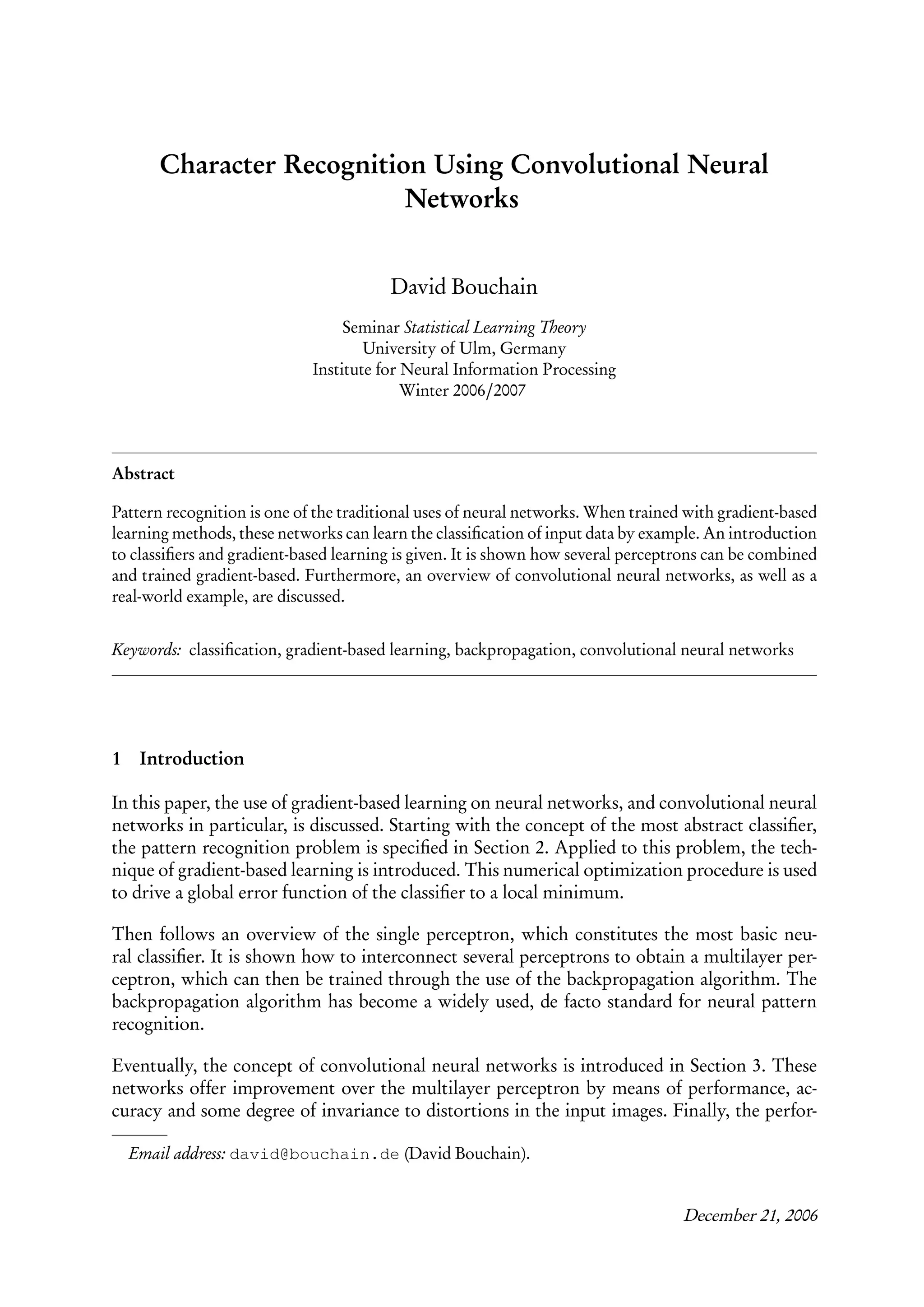 Character Recognition Using Convolutional Neural
                           Networks


                                        David Bouchain
                                  Seminar Statistical Learning Theory
                                     University of Ulm, Germany
                             Institute for Neural Information Processing
                                           Winter 2006/2007



Abstract

Pattern recognition is one of the traditional uses of neural networks. When trained with gradient-based
learning methods, these networks can learn the classiﬁcation of input data by example. An introduction
to classiﬁers and gradient-based learning is given. It is shown how several perceptrons can be combined
and trained gradient-based. Furthermore, an overview of convolutional neural networks, as well as a
real-world example, are discussed.


Keywords: classiﬁcation, gradient-based learning, backpropagation, convolutional neural networks




1    Introduction

In this paper, the use of gradient-based learning on neural networks, and convolutional neural
networks in particular, is discussed. Starting with the concept of the most abstract classiﬁer,
the pattern recognition problem is speciﬁed in Section 2. Applied to this problem, the tech-
nique of gradient-based learning is introduced. This numerical optimization procedure is used
to drive a global error function of the classiﬁer to a local minimum.

Then follows an overview of the single perceptron, which constitutes the most basic neu-
ral classiﬁer. It is shown how to interconnect several perceptrons to obtain a multilayer per-
ceptron, which can then be trained through the use of the backpropagation algorithm. The
backpropagation algorithm has become a widely used, de facto standard for neural pattern
recognition.

Eventually, the concept of convolutional neural networks is introduced in Section 3. These
networks offer improvement over the multilayer perceptron by means of performance, ac-
curacy and some degree of invariance to distortions in the input images. Finally, the perfor-

    Email address: david@bouchain.de (David Bouchain).


                                                                                   December 21, 2006
 