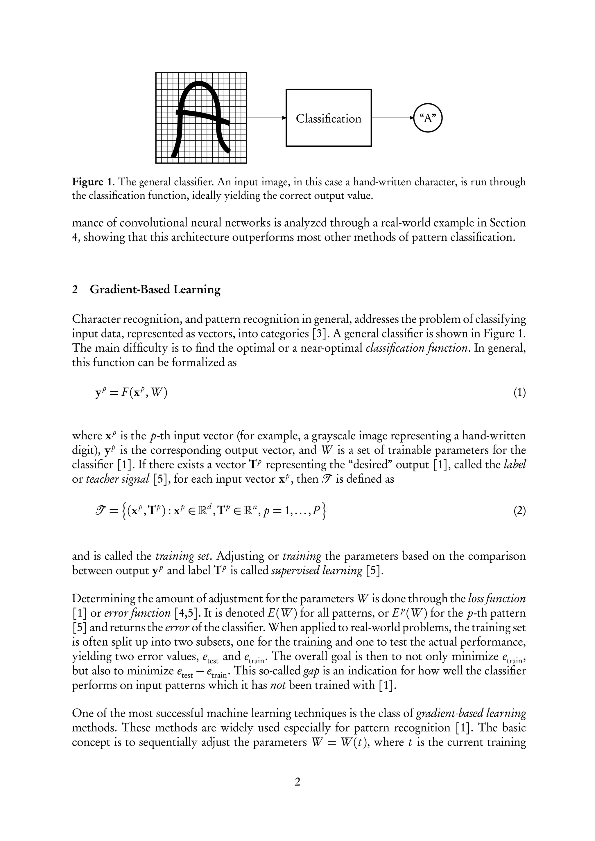 Classiﬁcation    “A”




Figure 1. The general classiﬁer. An input image, in this case a hand-written character, is run through
the classiﬁcation function, ideally yielding the correct output value.

mance of convolutional neural networks is analyzed through a real-world example in Section
4, showing that this architecture outperforms most other methods of pattern classiﬁcation.



2   Gradient-Based Learning

Character recognition, and pattern recognition in general, addresses the problem of classifying
input data, represented as vectors, into categories [3]. A general classiﬁer is shown in Figure 1.
The main difﬁculty is to ﬁnd the optimal or a near-optimal classiﬁcation function. In general,
this function can be formalized as

     y p = F (x p ,W )                                                                             (1)


where x p is the p-th input vector (for example, a grayscale image representing a hand-written
digit), y p is the corresponding output vector, and W is a set of trainable parameters for the
classiﬁer [1]. If there exists a vector T p representing the “desired” output [1], called the label
or teacher signal [5], for each input vector x p , then is deﬁned as

        = (x p , T p ) : x p ∈   d
                                     , Tp ∈   n
                                                  , p = 1, . . . , P                               (2)


and is called the training set. Adjusting or training the parameters based on the comparison
between output y p and label T p is called supervised learning [5].

Determining the amount of adjustment for the parameters W is done through the loss function
[1] or error function [4,5]. It is denoted E(W ) for all patterns, or E p (W ) for the p-th pattern
[5] and returns the error of the classiﬁer. When applied to real-world problems, the training set
is often split up into two subsets, one for the training and one to test the actual performance,
yielding two error values, etest and etrain . The overall goal is then to not only minimize etrain ,
but also to minimize etest − etrain . This so-called gap is an indication for how well the classiﬁer
performs on input patterns which it has not been trained with [1].

One of the most successful machine learning techniques is the class of gradient-based learning
methods. These methods are widely used especially for pattern recognition [1]. The basic
concept is to sequentially adjust the parameters W = W (t ), where t is the current training


                                                            2
 