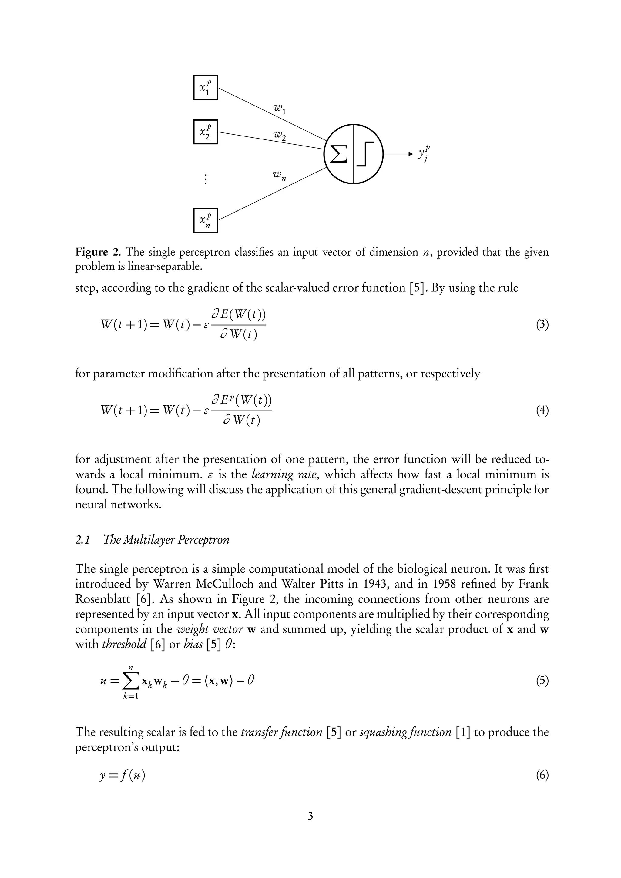p
                            x1
                                                  w1
                                 p
                            x2                    w2
                                                                       p
                                                                      yj
                             .
                             .                    wn
                             .

                             p
                            xn

Figure 2. The single perceptron classiﬁes an input vector of dimension n, provided that the given
problem is linear-separable.
step, according to the gradient of the scalar-valued error function [5]. By using the rule

                                 ∂ E(W (t ))
      W (t + 1) = W (t ) −                                                                    (3)
                                     ∂ W (t )


for parameter modiﬁcation after the presentation of all patterns, or respectively

                                 ∂ E p (W (t ))
      W (t + 1) = W (t ) −                                                                    (4)
                                     ∂ W (t )


for adjustment after the presentation of one pattern, the error function will be reduced to-
wards a local minimum. is the learning rate, which affects how fast a local minimum is
found. The following will discuss the application of this general gradient-descent principle for
neural networks.

2.1   The Multilayer Perceptron

The single perceptron is a simple computational model of the biological neuron. It was ﬁrst
introduced by Warren McCulloch and Walter Pitts in 1943, and in 1958 reﬁned by Frank
Rosenblatt [6]. As shown in Figure 2, the incoming connections from other neurons are
represented by an input vector x. All input components are multiplied by their corresponding
components in the weight vector w and summed up, yielding the scalar product of x and w
with threshold [6] or bias [5] θ:
            n
      u=         xk wk − θ = ⟨x, w⟩ − θ                                                       (5)
           k=1



The resulting scalar is fed to the transfer function [5] or squashing function [1] to produce the
perceptron’s output:

      y = f (u)                                                                               (6)


                                                       3
 