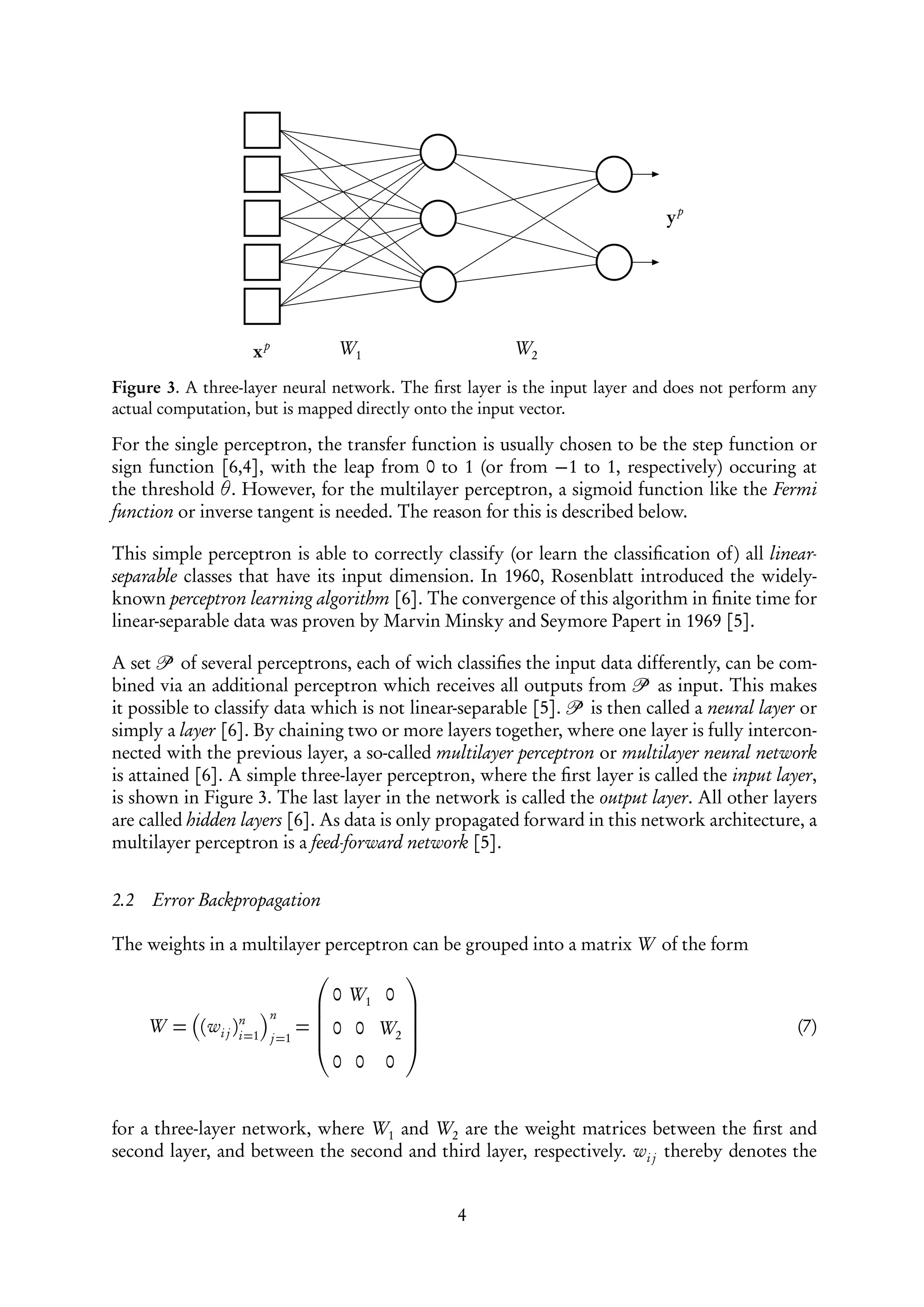 yp




                   xp          W1                      W2

Figure 3. A three-layer neural network. The ﬁrst layer is the input layer and does not perform any
actual computation, but is mapped directly onto the input vector.

For the single perceptron, the transfer function is usually chosen to be the step function or
sign function [6,4], with the leap from 0 to 1 (or from −1 to 1, respectively) occuring at
the threshold θ. However, for the multilayer perceptron, a sigmoid function like the Fermi
function or inverse tangent is needed. The reason for this is described below.

This simple perceptron is able to correctly classify (or learn the classiﬁcation of) all linear-
separable classes that have its input dimension. In 1960, Rosenblatt introduced the widely-
known perceptron learning algorithm [6]. The convergence of this algorithm in ﬁnite time for
linear-separable data was proven by Marvin Minsky and Seymore Papert in 1969 [5].

A set     of several perceptrons, each of wich classiﬁes the input data differently, can be com-
bined via an additional perceptron which receives all outputs from         as input. This makes
it possible to classify data which is not linear-separable [5].  is then called a neural layer or
simply a layer [6]. By chaining two or more layers together, where one layer is fully intercon-
nected with the previous layer, a so-called multilayer perceptron or multilayer neural network
is attained [6]. A simple three-layer perceptron, where the ﬁrst layer is called the input layer,
is shown in Figure 3. The last layer in the network is called the output layer. All other layers
are called hidden layers [6]. As data is only propagated forward in this network architecture, a
multilayer perceptron is a feed-forward network [5].


2.2   Error Backpropagation

The weights in a multilayer perceptron can be grouped into a matrix W of the form
                                      
                               0 W1 0 
                       n
      W = (wi j )n=1        =  0 0 W2 
                                      
                 i
                                                                                               (7)
                       j =1           
                                      
                                0 0 0


for a three-layer network, where W1 and W2 are the weight matrices between the ﬁrst and
second layer, and between the second and third layer, respectively. wi j thereby denotes the


                                                4
 