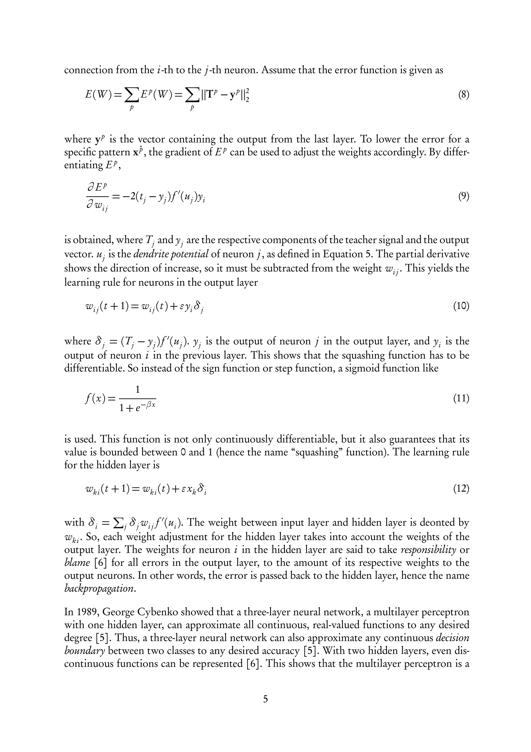 connection from the i-th to the j -th neuron. Assume that the error function is given as

     E(W ) =               E p (W ) =       Tp − yp   2
                                                      2
                                                                                                (8)
                   p                    p



where y p is the vector containing the output from the last layer. To lower the error for a
speciﬁc pattern x ˜ , the gradient of E p can be used to adjust the weights accordingly. By differ-
                  p
           p
entiating E ,

     ∂ Ep
              = −2(t j − y j ) f (u j )yi                                                       (9)
     ∂ wi j


is obtained, where T j and y j are the respective components of the teacher signal and the output
vector. u j is the dendrite potential of neuron j , as deﬁned in Equation 5. The partial derivative
shows the direction of increase, so it must be subtracted from the weight wi j . This yields the
learning rule for neurons in the output layer

     wi j (t + 1) = wi j (t ) + yi δ j                                                        (10)


where δ j = (T j − y j ) f (u j ). y j is the output of neuron j in the output layer, and yi is the
output of neuron i in the previous layer. This shows that the squashing function has to be
differentiable. So instead of the sign function or step function, a sigmoid function like
                       1
     f (x) =                                                                                  (11)
                1 + e −βx

is used. This function is not only continuously differentiable, but it also guarantees that its
value is bounded between 0 and 1 (hence the name “squashing” function). The learning rule
for the hidden layer is

     wk i (t + 1) = wk i (t ) + xk δi                                                         (12)


with δi = j δ j wi j f (ui ). The weight between input layer and hidden layer is deonted by
wk i . So, each weight adjustment for the hidden layer takes into account the weights of the
output layer. The weights for neuron i in the hidden layer are said to take responsibility or
blame [6] for all errors in the output layer, to the amount of its respective weights to the
output neurons. In other words, the error is passed back to the hidden layer, hence the name
backpropagation.

In 1989, George Cybenko showed that a three-layer neural network, a multilayer perceptron
with one hidden layer, can approximate all continuous, real-valued functions to any desired
degree [5]. Thus, a three-layer neural network can also approximate any continuous decision
boundary between two classes to any desired accuracy [5]. With two hidden layers, even dis-
continuous functions can be represented [6]. This shows that the multilayer perceptron is a


                                                          5
 