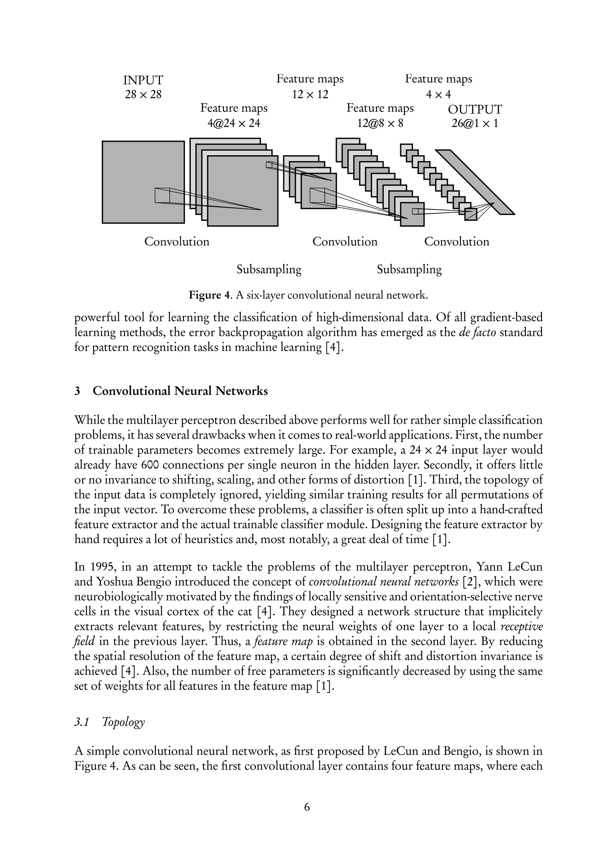 INPUT                         Feature maps              Feature maps
           28 × 28                          12 × 12                    4×4
                          Feature maps                  Feature maps       OUTPUT
                           4@24 × 24                      12@8 × 8          26@1 × 1




              Convolution                          Convolution           Convolution

                                 Subsampling                   Subsampling

                       Figure 4. A six-layer convolutional neural network.

powerful tool for learning the classiﬁcation of high-dimensional data. Of all gradient-based
learning methods, the error backpropagation algorithm has emerged as the de facto standard
for pattern recognition tasks in machine learning [4].


3     Convolutional Neural Networks

While the multilayer perceptron described above performs well for rather simple classiﬁcation
problems, it has several drawbacks when it comes to real-world applications. First, the number
of trainable parameters becomes extremely large. For example, a 24 × 24 input layer would
already have 600 connections per single neuron in the hidden layer. Secondly, it offers little
or no invariance to shifting, scaling, and other forms of distortion [1]. Third, the topology of
the input data is completely ignored, yielding similar training results for all permutations of
the input vector. To overcome these problems, a classiﬁer is often split up into a hand-crafted
feature extractor and the actual trainable classiﬁer module. Designing the feature extractor by
hand requires a lot of heuristics and, most notably, a great deal of time [1].

In 1995, in an attempt to tackle the problems of the multilayer perceptron, Yann LeCun
and Yoshua Bengio introduced the concept of convolutional neural networks [2], which were
neurobiologically motivated by the ﬁndings of locally sensitive and orientation-selective nerve
cells in the visual cortex of the cat [4]. They designed a network structure that implicitely
extracts relevant features, by restricting the neural weights of one layer to a local receptive
ﬁeld in the previous layer. Thus, a feature map is obtained in the second layer. By reducing
the spatial resolution of the feature map, a certain degree of shift and distortion invariance is
achieved [4]. Also, the number of free parameters is signiﬁcantly decreased by using the same
set of weights for all features in the feature map [1].

3.1    Topology

A simple convolutional neural network, as ﬁrst proposed by LeCun and Bengio, is shown in
Figure 4. As can be seen, the ﬁrst convolutional layer contains four feature maps, where each


                                               6
 