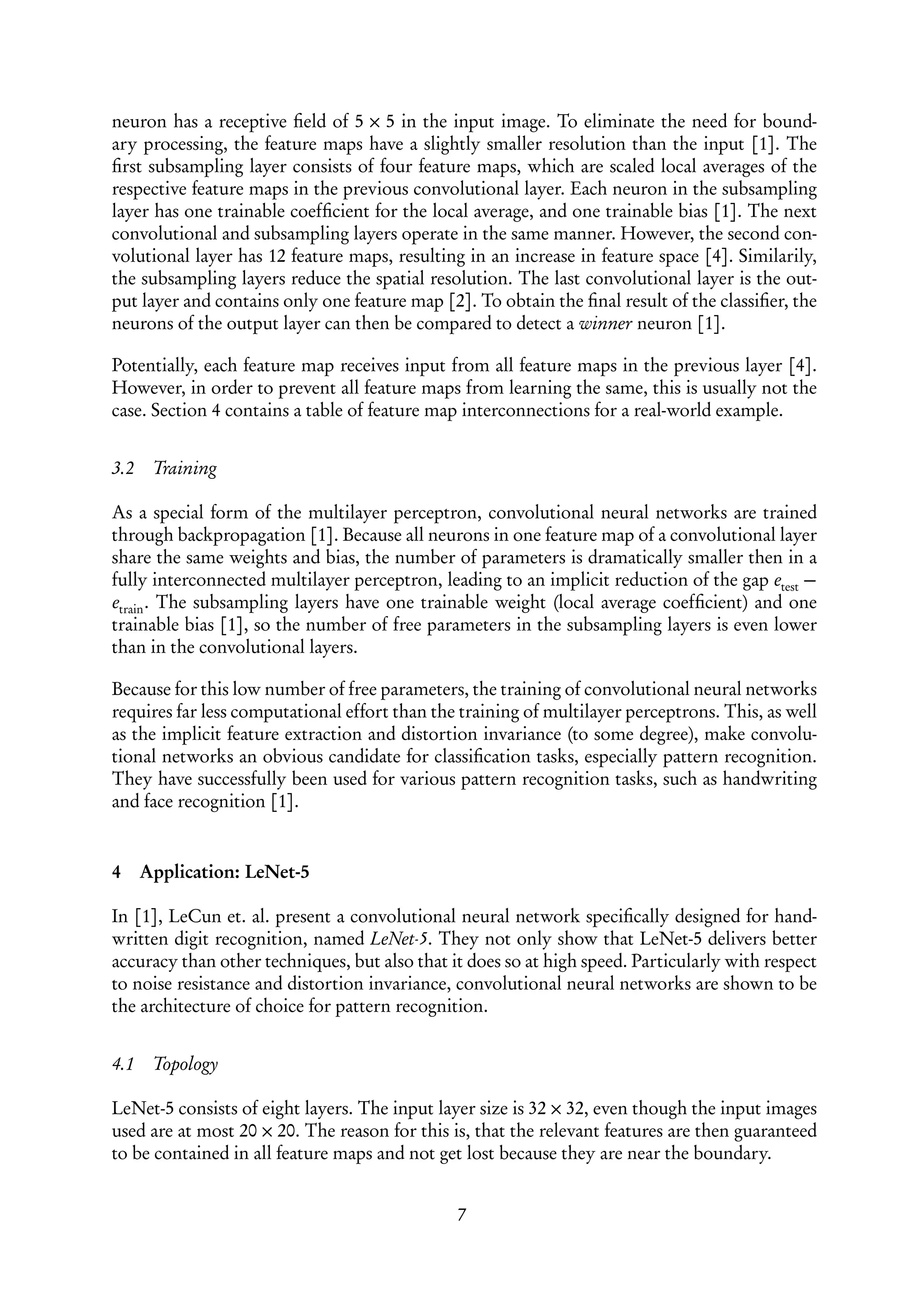 neuron has a receptive ﬁeld of 5 × 5 in the input image. To eliminate the need for bound-
ary processing, the feature maps have a slightly smaller resolution than the input [1]. The
ﬁrst subsampling layer consists of four feature maps, which are scaled local averages of the
respective feature maps in the previous convolutional layer. Each neuron in the subsampling
layer has one trainable coefﬁcient for the local average, and one trainable bias [1]. The next
convolutional and subsampling layers operate in the same manner. However, the second con-
volutional layer has 12 feature maps, resulting in an increase in feature space [4]. Similarily,
the subsampling layers reduce the spatial resolution. The last convolutional layer is the out-
put layer and contains only one feature map [2]. To obtain the ﬁnal result of the classiﬁer, the
neurons of the output layer can then be compared to detect a winner neuron [1].

Potentially, each feature map receives input from all feature maps in the previous layer [4].
However, in order to prevent all feature maps from learning the same, this is usually not the
case. Section 4 contains a table of feature map interconnections for a real-world example.


3.2    Training

As a special form of the multilayer perceptron, convolutional neural networks are trained
through backpropagation [1]. Because all neurons in one feature map of a convolutional layer
share the same weights and bias, the number of parameters is dramatically smaller then in a
fully interconnected multilayer perceptron, leading to an implicit reduction of the gap etest −
etrain . The subsampling layers have one trainable weight (local average coefﬁcient) and one
trainable bias [1], so the number of free parameters in the subsampling layers is even lower
than in the convolutional layers.

Because for this low number of free parameters, the training of convolutional neural networks
requires far less computational effort than the training of multilayer perceptrons. This, as well
as the implicit feature extraction and distortion invariance (to some degree), make convolu-
tional networks an obvious candidate for classiﬁcation tasks, especially pattern recognition.
They have successfully been used for various pattern recognition tasks, such as handwriting
and face recognition [1].


4     Application: LeNet-5

In [1], LeCun et. al. present a convolutional neural network speciﬁcally designed for hand-
written digit recognition, named LeNet-5. They not only show that LeNet-5 delivers better
accuracy than other techniques, but also that it does so at high speed. Particularly with respect
to noise resistance and distortion invariance, convolutional neural networks are shown to be
the architecture of choice for pattern recognition.


4.1    Topology

LeNet-5 consists of eight layers. The input layer size is 32 × 32, even though the input images
used are at most 20 × 20. The reason for this is, that the relevant features are then guaranteed
to be contained in all feature maps and not get lost because they are near the boundary.


                                               7
 