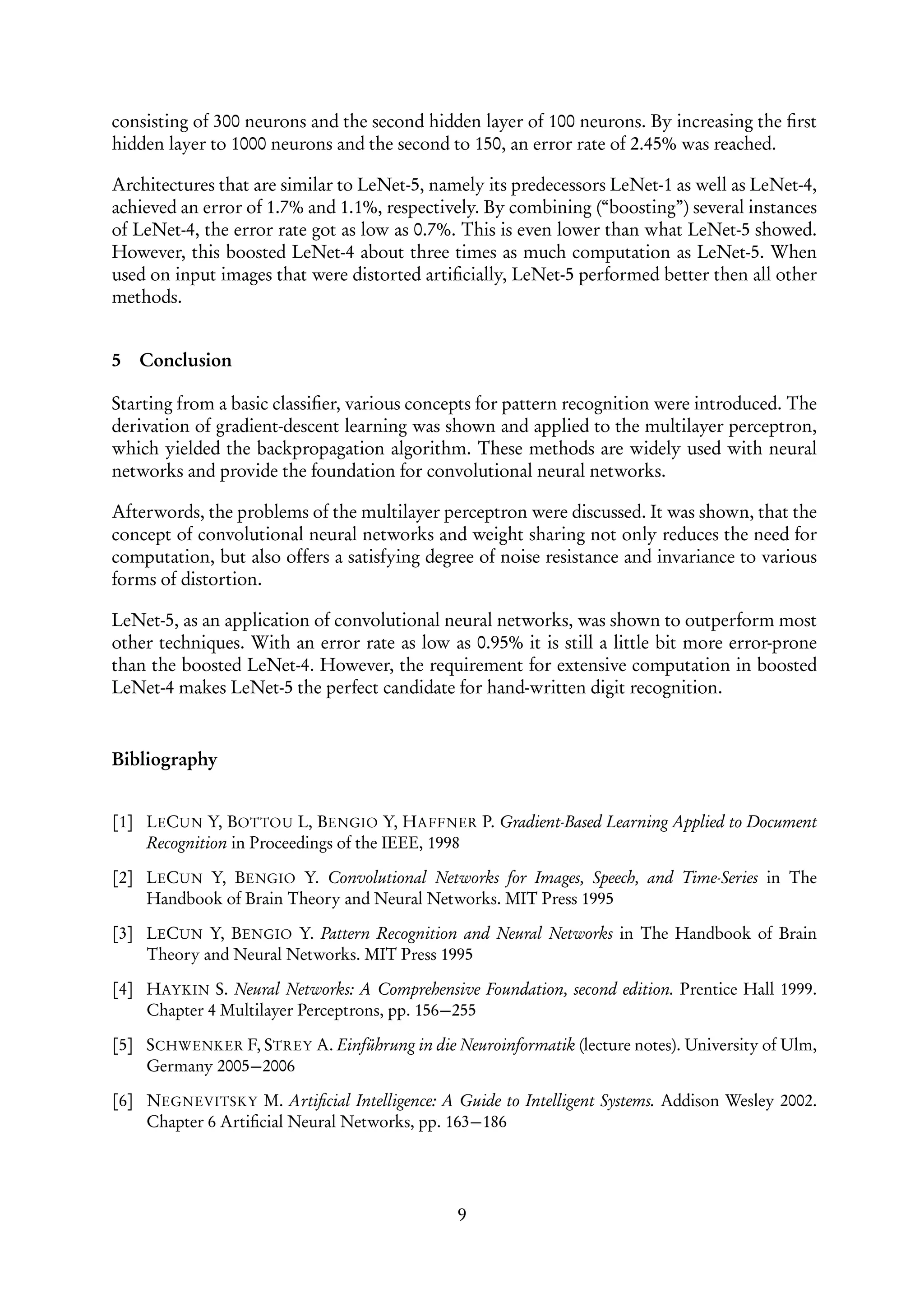 consisting of 300 neurons and the second hidden layer of 100 neurons. By increasing the ﬁrst
hidden layer to 1000 neurons and the second to 150, an error rate of 2.45% was reached.

Architectures that are similar to LeNet-5, namely its predecessors LeNet-1 as well as LeNet-4,
achieved an error of 1.7% and 1.1%, respectively. By combining (“boosting”) several instances
of LeNet-4, the error rate got as low as 0.7%. This is even lower than what LeNet-5 showed.
However, this boosted LeNet-4 about three times as much computation as LeNet-5. When
used on input images that were distorted artiﬁcially, LeNet-5 performed better then all other
methods.


5   Conclusion

Starting from a basic classiﬁer, various concepts for pattern recognition were introduced. The
derivation of gradient-descent learning was shown and applied to the multilayer perceptron,
which yielded the backpropagation algorithm. These methods are widely used with neural
networks and provide the foundation for convolutional neural networks.

Afterwords, the problems of the multilayer perceptron were discussed. It was shown, that the
concept of convolutional neural networks and weight sharing not only reduces the need for
computation, but also offers a satisfying degree of noise resistance and invariance to various
forms of distortion.

LeNet-5, as an application of convolutional neural networks, was shown to outperform most
other techniques. With an error rate as low as 0.95% it is still a little bit more error-prone
than the boosted LeNet-4. However, the requirement for extensive computation in boosted
LeNet-4 makes LeNet-5 the perfect candidate for hand-written digit recognition.


Bibliography


[1] LECUN Y, BOTTOU L, BENGIO Y, HAFFNER P. Gradient-Based Learning Applied to Document
    Recognition in Proceedings of the IEEE, 1998

[2] LECUN Y, BENGIO Y. Convolutional Networks for Images, Speech, and Time-Series in The
    Handbook of Brain Theory and Neural Networks. MIT Press 1995

[3] LECUN Y, BENGIO Y. Pattern Recognition and Neural Networks in The Handbook of Brain
    Theory and Neural Networks. MIT Press 1995

[4] HAYKIN S. Neural Networks: A Comprehensive Foundation, second edition. Prentice Hall 1999.
    Chapter 4 Multilayer Perceptrons, pp. 156−255

[5] SCHWENKER F, STREY A. Einführung in die Neuroinformatik (lecture notes). University of Ulm,
    Germany 2005−2006

[6] NEGNEVITSKY M. Artiﬁcial Intelligence: A Guide to Intelligent Systems. Addison Wesley 2002.
    Chapter 6 Artiﬁcial Neural Networks, pp. 163−186




                                              9
 