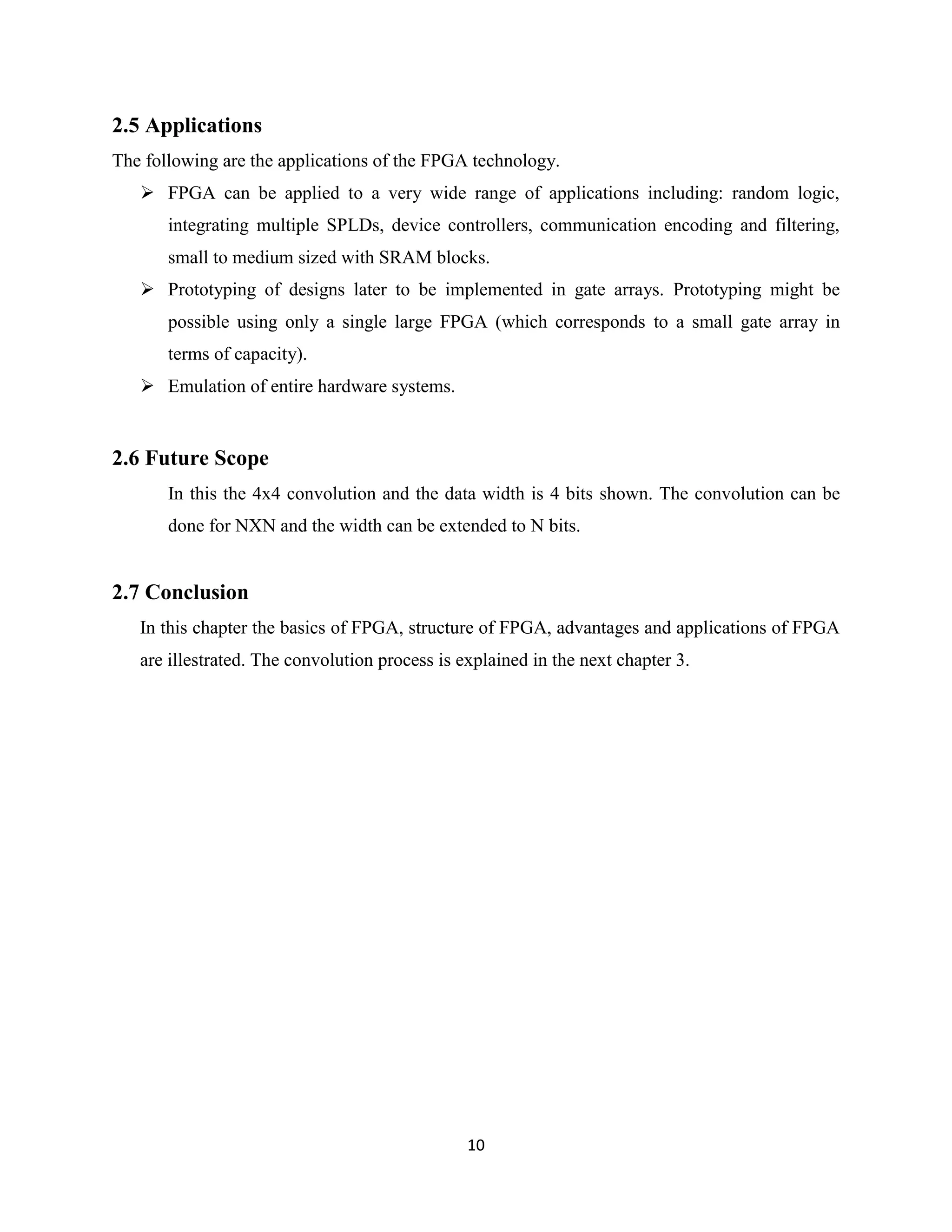 2.5 Applications
The following are the applications of the FPGA technology.
    FPGA can be applied to a very wide range of applications including: random logic,
       integrating multiple SPLDs, device controllers, communication encoding and filtering,
       small to medium sized with SRAM blocks.
    Prototyping of designs later to be implemented in gate arrays. Prototyping might be
       possible using only a single large FPGA (which corresponds to a small gate array in
       terms of capacity).
    Emulation of entire hardware systems.


2.6 Future Scope
       In this the 4x4 convolution and the data width is 4 bits shown. The convolution can be
       done for NXN and the width can be extended to N bits.


2.7 Conclusion
   In this chapter the basics of FPGA, structure of FPGA, advantages and applications of FPGA
   are illestrated. The convolution process is explained in the next chapter 3.




                                                10
 