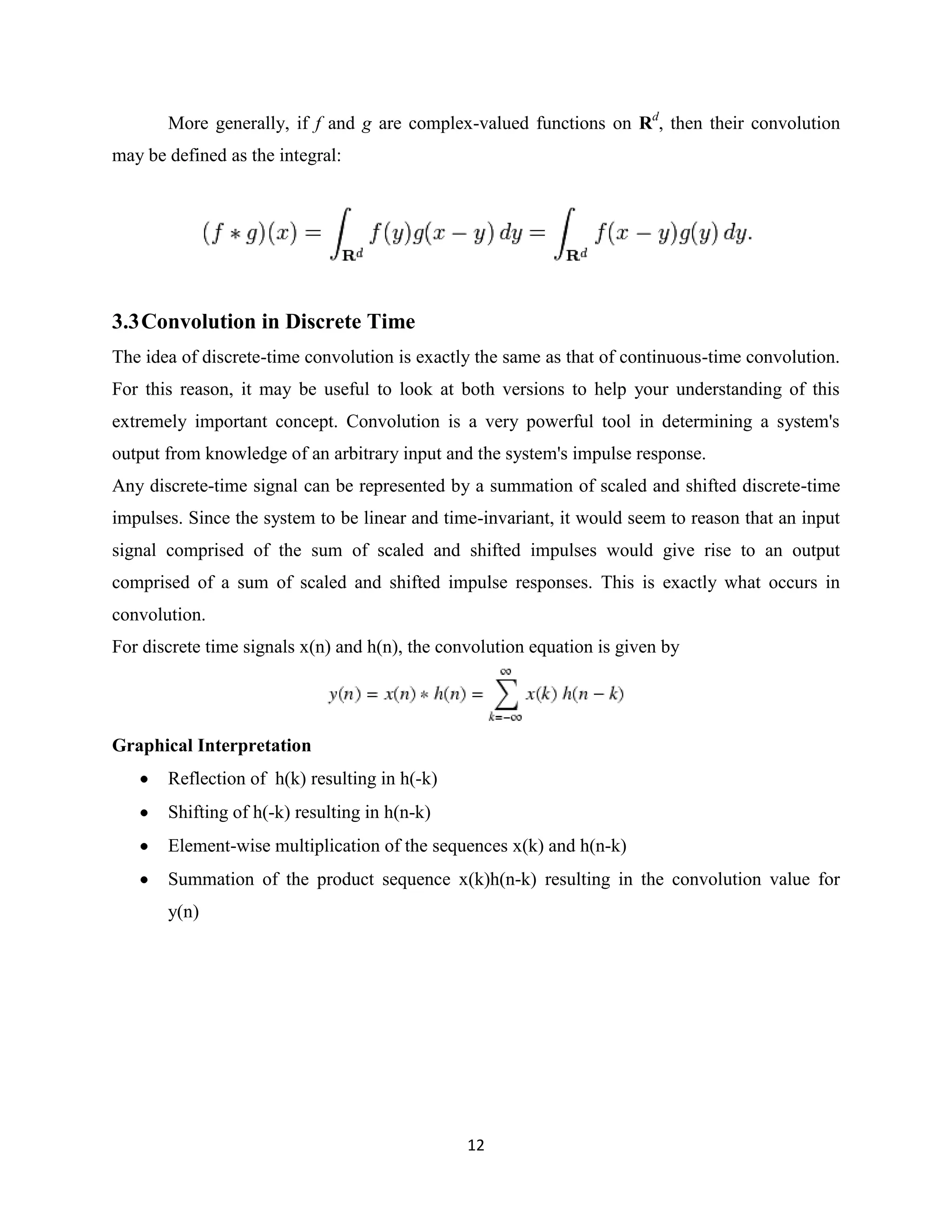 More generally, if f and g are complex-valued functions on Rd, then their convolution
may be defined as the integral:




3.3 Convolution in Discrete Time
The idea of discrete-time convolution is exactly the same as that of continuous-time convolution.
For this reason, it may be useful to look at both versions to help your understanding of this
extremely important concept. Convolution is a very powerful tool in determining a system's
output from knowledge of an arbitrary input and the system's impulse response.
Any discrete-time signal can be represented by a summation of scaled and shifted discrete-time
impulses. Since the system to be linear and time-invariant, it would seem to reason that an input
signal comprised of the sum of scaled and shifted impulses would give rise to an output
comprised of a sum of scaled and shifted impulse responses. This is exactly what occurs in
convolution.
For discrete time signals x(n) and h(n), the convolution equation is given by




Graphical Interpretation
       Reflection of h(k) resulting in h(-k)
       Shifting of h(-k) resulting in h(n-k)
       Element-wise multiplication of the sequences x(k) and h(n-k)
       Summation of the product sequence x(k)h(n-k) resulting in the convolution value for
       y(n)




                                                12
 