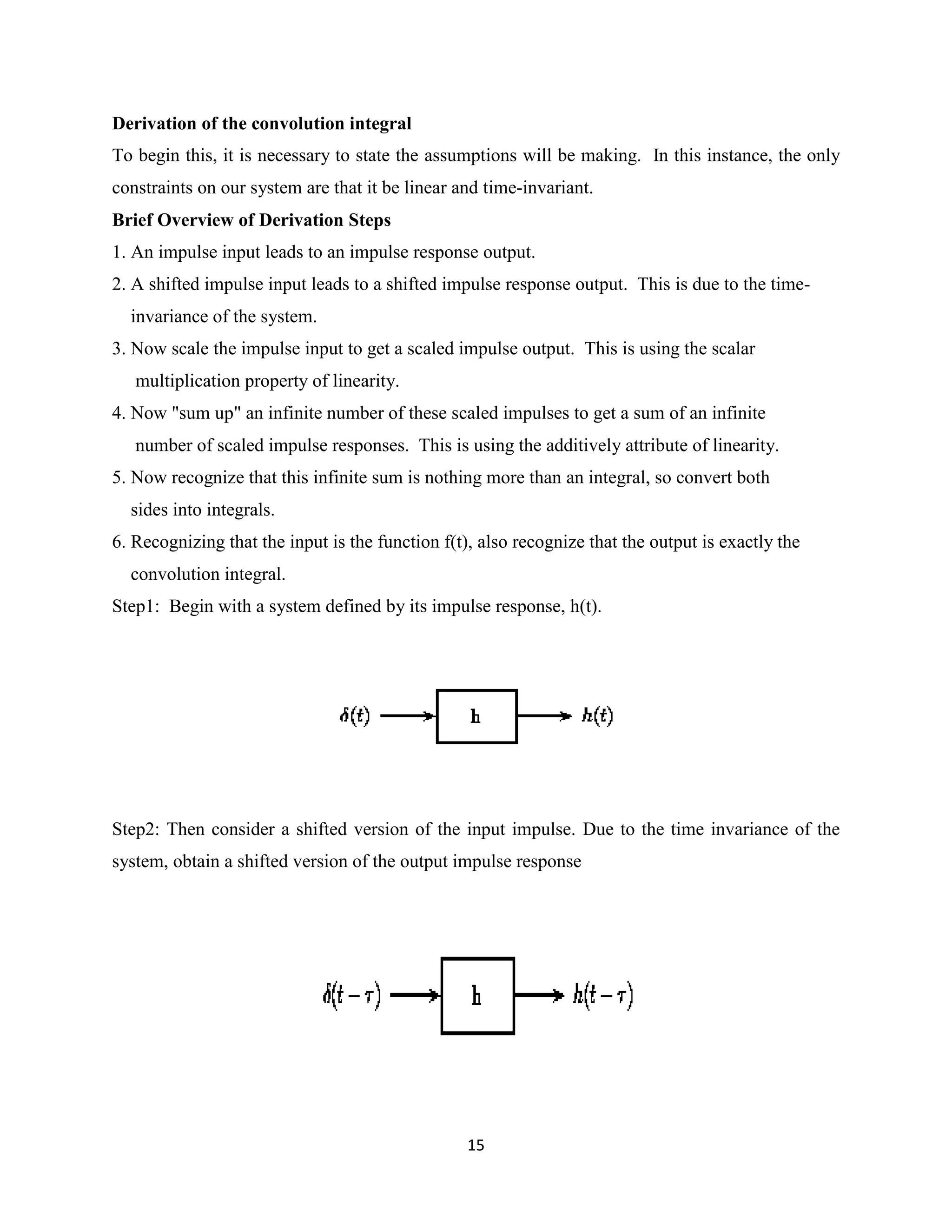 Derivation of the convolution integral
To begin this, it is necessary to state the assumptions will be making. In this instance, the only
constraints on our system are that it be linear and time-invariant.
Brief Overview of Derivation Steps
1. An impulse input leads to an impulse response output.
2. A shifted impulse input leads to a shifted impulse response output. This is due to the time-
  invariance of the system.
3. Now scale the impulse input to get a scaled impulse output. This is using the scalar
   multiplication property of linearity.
4. Now "sum up" an infinite number of these scaled impulses to get a sum of an infinite
   number of scaled impulse responses. This is using the additively attribute of linearity.
5. Now recognize that this infinite sum is nothing more than an integral, so convert both
  sides into integrals.
6. Recognizing that the input is the function f(t), also recognize that the output is exactly the
  convolution integral.
Step1: Begin with a system defined by its impulse response, h(t).




Step2: Then consider a shifted version of the input impulse. Due to the time invariance of the
system, obtain a shifted version of the output impulse response




                                                  15
 