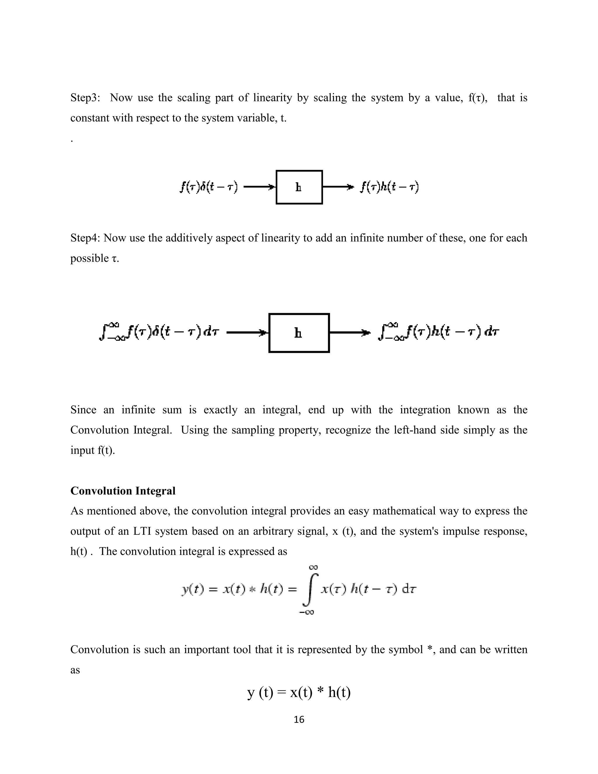 Step3: Now use the scaling part of linearity by scaling the system by a value, f(τ), that is
constant with respect to the system variable, t.
.




Step4: Now use the additively aspect of linearity to add an infinite number of these, one for each
possible τ.




Since an infinite sum is exactly an integral, end up with the integration known as the
Convolution Integral. Using the sampling property, recognize the left-hand side simply as the
input f(t).


Convolution Integral
As mentioned above, the convolution integral provides an easy mathematical way to express the
output of an LTI system based on an arbitrary signal, x (t), and the system's impulse response,
h(t) . The convolution integral is expressed as




Convolution is such an important tool that it is represented by the symbol *, and can be written
as

                                       y (t) = x(t) * h(t)
                                                   16
 
