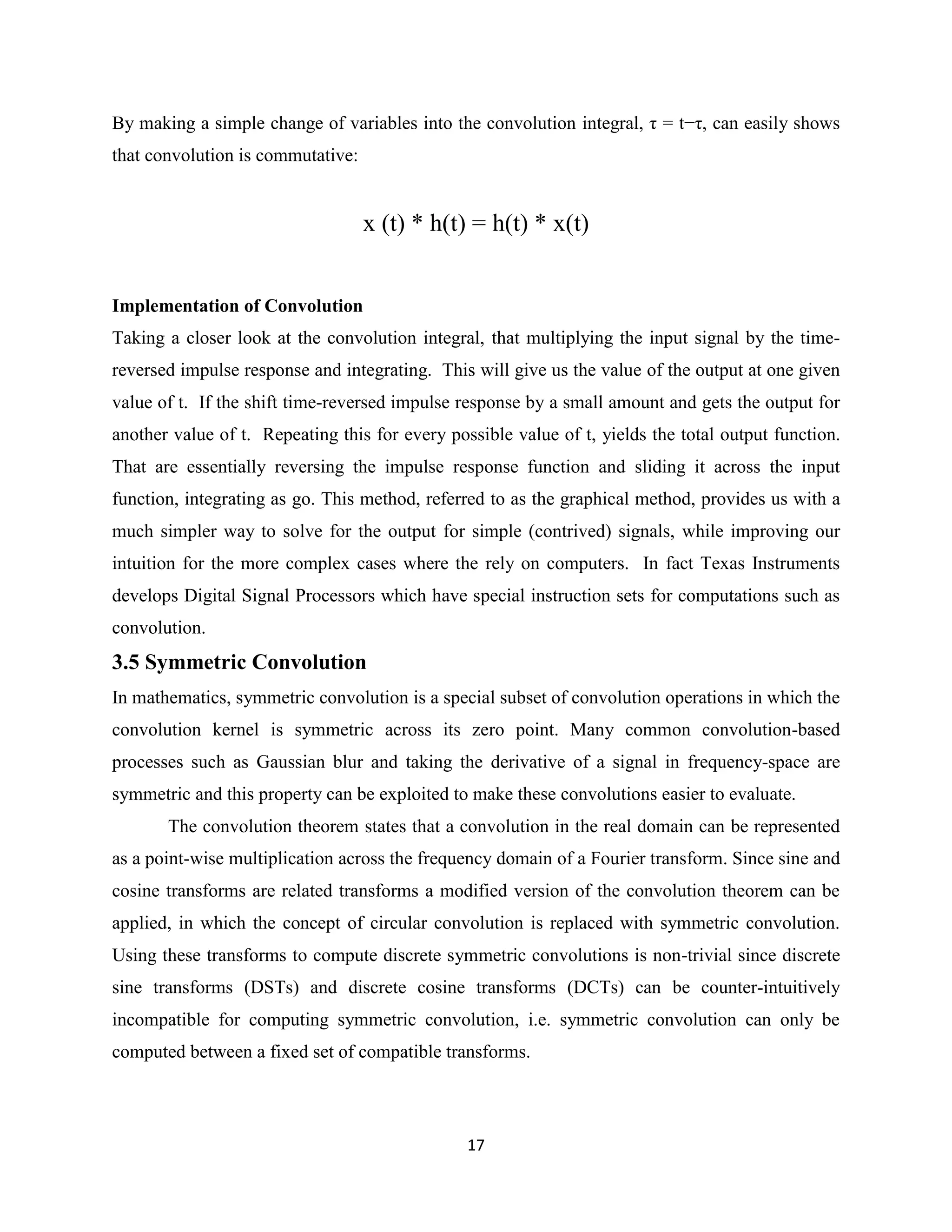 By making a simple change of variables into the convolution integral, τ = t−τ, can easily shows
that convolution is commutative:


                                   x (t) * h(t) = h(t) * x(t)


Implementation of Convolution
Taking a closer look at the convolution integral, that multiplying the input signal by the time-
reversed impulse response and integrating. This will give us the value of the output at one given
value of t. If the shift time-reversed impulse response by a small amount and gets the output for
another value of t. Repeating this for every possible value of t, yields the total output function.
That are essentially reversing the impulse response function and sliding it across the input
function, integrating as go. This method, referred to as the graphical method, provides us with a
much simpler way to solve for the output for simple (contrived) signals, while improving our
intuition for the more complex cases where the rely on computers. In fact Texas Instruments
develops Digital Signal Processors which have special instruction sets for computations such as
convolution.
3.5 Symmetric Convolution
In mathematics, symmetric convolution is a special subset of convolution operations in which the
convolution kernel is symmetric across its zero point. Many common convolution-based
processes such as Gaussian blur and taking the derivative of a signal in frequency-space are
symmetric and this property can be exploited to make these convolutions easier to evaluate.
       The convolution theorem states that a convolution in the real domain can be represented
as a point-wise multiplication across the frequency domain of a Fourier transform. Since sine and
cosine transforms are related transforms a modified version of the convolution theorem can be
applied, in which the concept of circular convolution is replaced with symmetric convolution.
Using these transforms to compute discrete symmetric convolutions is non-trivial since discrete
sine transforms (DSTs) and discrete cosine transforms (DCTs) can be counter-intuitively
incompatible for computing symmetric convolution, i.e. symmetric convolution can only be
computed between a fixed set of compatible transforms.



                                                17
 