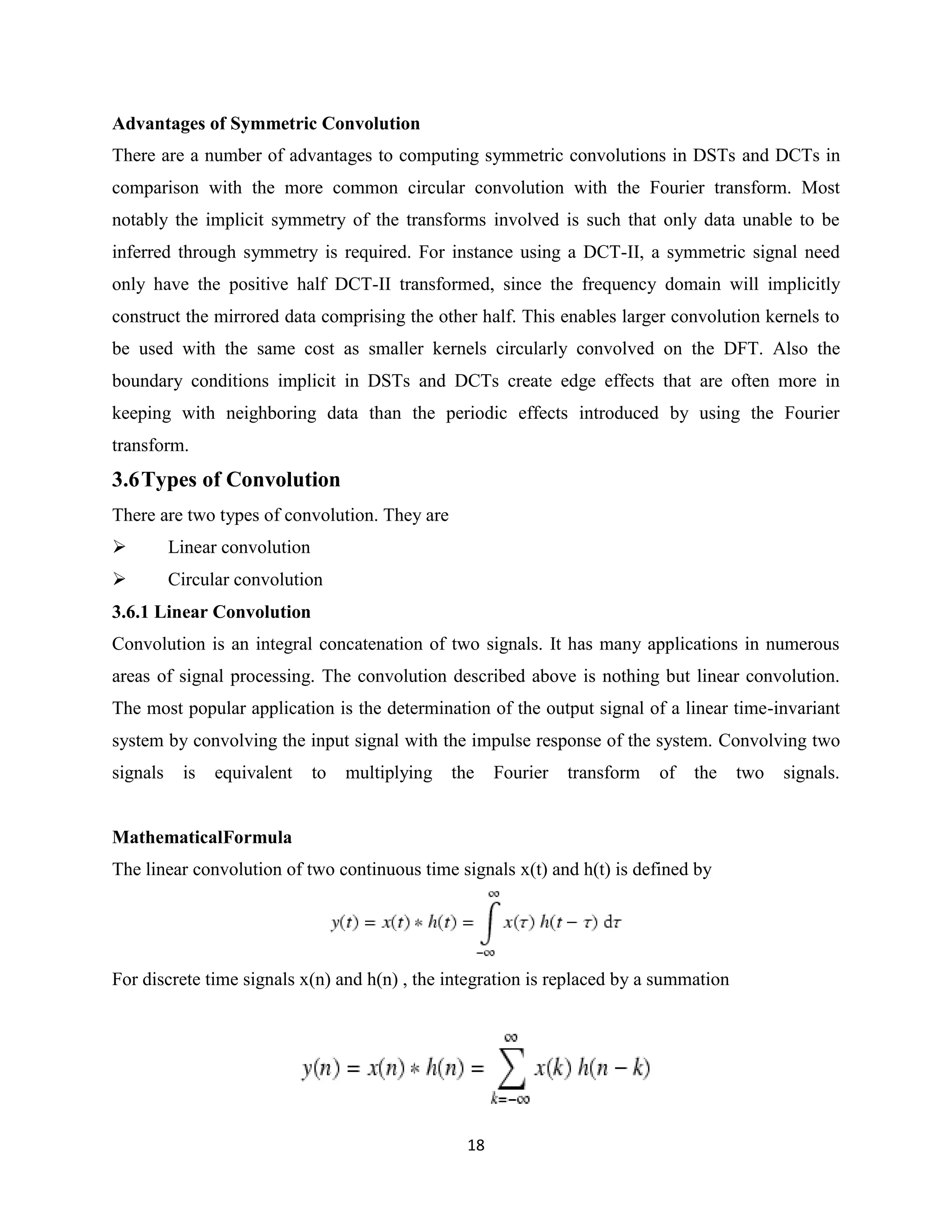 Advantages of Symmetric Convolution
There are a number of advantages to computing symmetric convolutions in DSTs and DCTs in
comparison with the more common circular convolution with the Fourier transform. Most
notably the implicit symmetry of the transforms involved is such that only data unable to be
inferred through symmetry is required. For instance using a DCT-II, a symmetric signal need
only have the positive half DCT-II transformed, since the frequency domain will implicitly
construct the mirrored data comprising the other half. This enables larger convolution kernels to
be used with the same cost as smaller kernels circularly convolved on the DFT. Also the
boundary conditions implicit in DSTs and DCTs create edge effects that are often more in
keeping with neighboring data than the periodic effects introduced by using the Fourier
transform.
3.6 Types of Convolution
There are two types of convolution. They are
         Linear convolution
         Circular convolution
3.6.1 Linear Convolution
Convolution is an integral concatenation of two signals. It has many applications in numerous
areas of signal processing. The convolution described above is nothing but linear convolution.
The most popular application is the determination of the output signal of a linear time-invariant
system by convolving the input signal with the impulse response of the system. Convolving two
signals    is   equivalent     to   multiplying   the    Fourier   transform   of   the   two   signals.


MathematicalFormula
The linear convolution of two continuous time signals x(t) and h(t) is defined by




For discrete time signals x(n) and h(n) , the integration is replaced by a summation




                                                    18
 