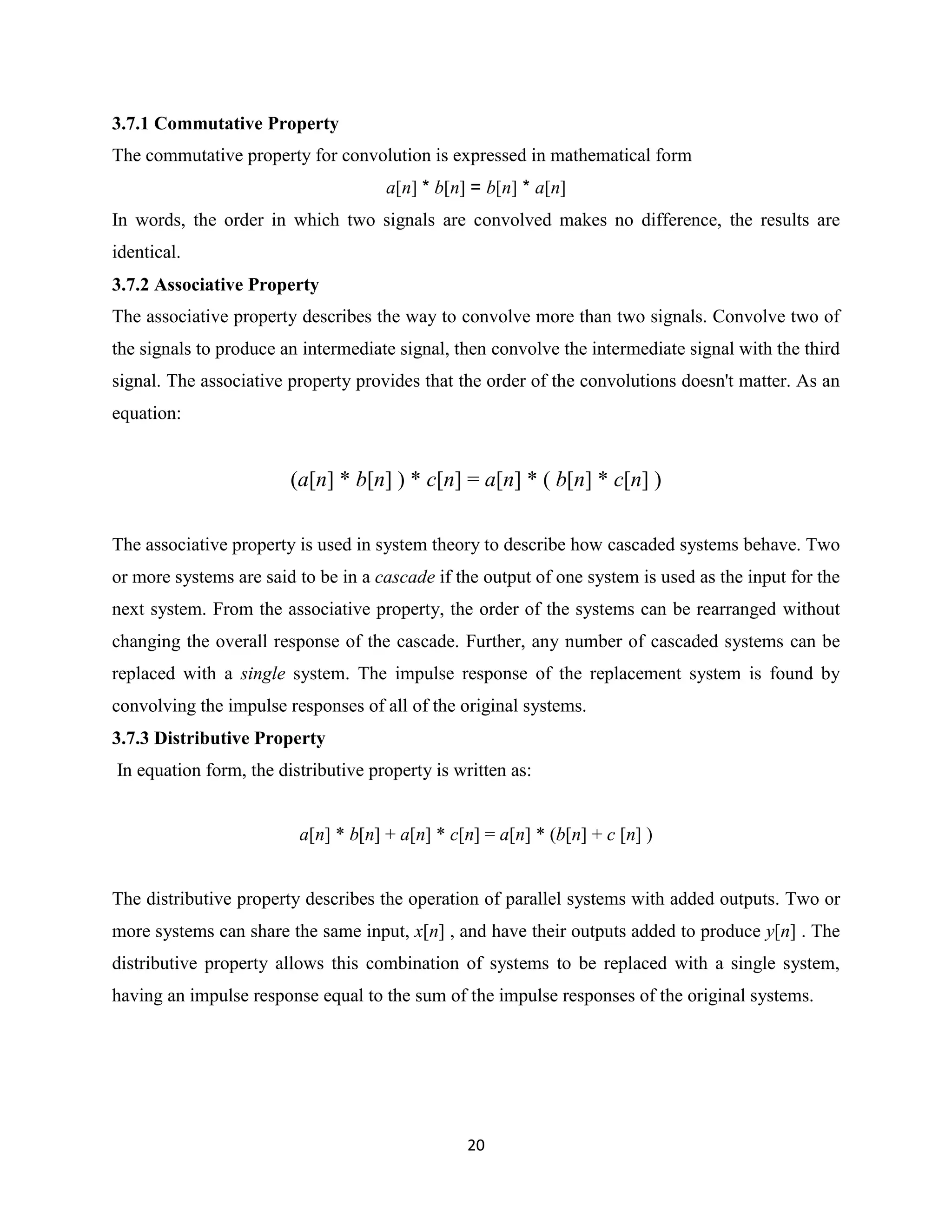 3.7.1 Commutative Property
The commutative property for convolution is expressed in mathematical form
                                     a[n] * b[n] = b[n] * a[n]
In words, the order in which two signals are convolved makes no difference, the results are
identical.
3.7.2 Associative Property
The associative property describes the way to convolve more than two signals. Convolve two of
the signals to produce an intermediate signal, then convolve the intermediate signal with the third
signal. The associative property provides that the order of the convolutions doesn't matter. As an
equation:


                        (a[n] * b[n] ) * c[n] = a[n] * ( b[n] * c[n] )

The associative property is used in system theory to describe how cascaded systems behave. Two
or more systems are said to be in a cascade if the output of one system is used as the input for the
next system. From the associative property, the order of the systems can be rearranged without
changing the overall response of the cascade. Further, any number of cascaded systems can be
replaced with a single system. The impulse response of the replacement system is found by
convolving the impulse responses of all of the original systems.
3.7.3 Distributive Property
In equation form, the distributive property is written as:


                         a[n] * b[n] + a[n] * c[n] = a[n] * (b[n] + c [n] )


The distributive property describes the operation of parallel systems with added outputs. Two or
more systems can share the same input, x[n] , and have their outputs added to produce y[n] . The
distributive property allows this combination of systems to be replaced with a single system,
having an impulse response equal to the sum of the impulse responses of the original systems.




                                                20
 