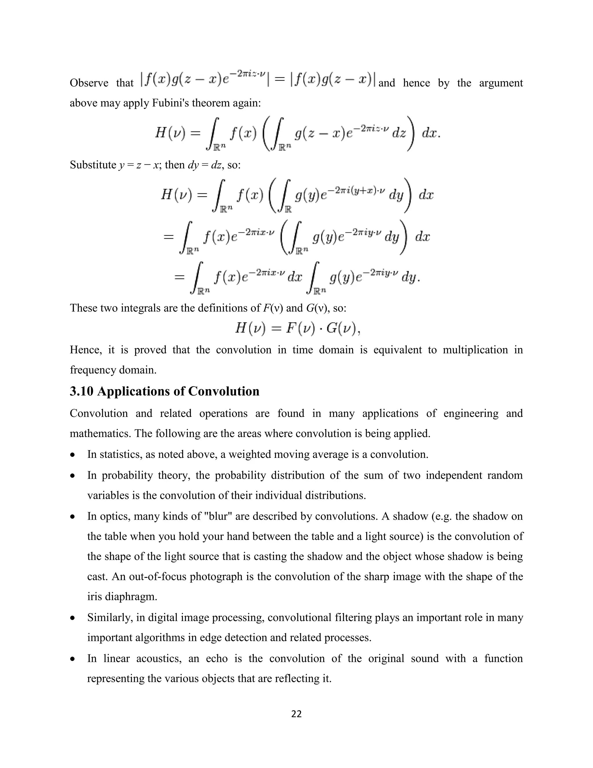 Observe that                                                         and hence by the argument
above may apply Fubini's theorem again:




Substitute y = z − x; then dy = dz, so:




These two integrals are the definitions of F(ν) and G(ν), so:


Hence, it is proved that the convolution in time domain is equivalent to multiplication in
frequency domain.
3.10 Applications of Convolution
Convolution and related operations are found in many applications of engineering and
mathematics. The following are the areas where convolution is being applied.
   In statistics, as noted above, a weighted moving average is a convolution.
   In probability theory, the probability distribution of the sum of two independent random
   variables is the convolution of their individual distributions.
   In optics, many kinds of "blur" are described by convolutions. A shadow (e.g. the shadow on
   the table when you hold your hand between the table and a light source) is the convolution of
   the shape of the light source that is casting the shadow and the object whose shadow is being
   cast. An out-of-focus photograph is the convolution of the sharp image with the shape of the
   iris diaphragm.
   Similarly, in digital image processing, convolutional filtering plays an important role in many
   important algorithms in edge detection and related processes.
   In linear acoustics, an echo is the convolution of the original sound with a function
   representing the various objects that are reflecting it.


                                                 22
 