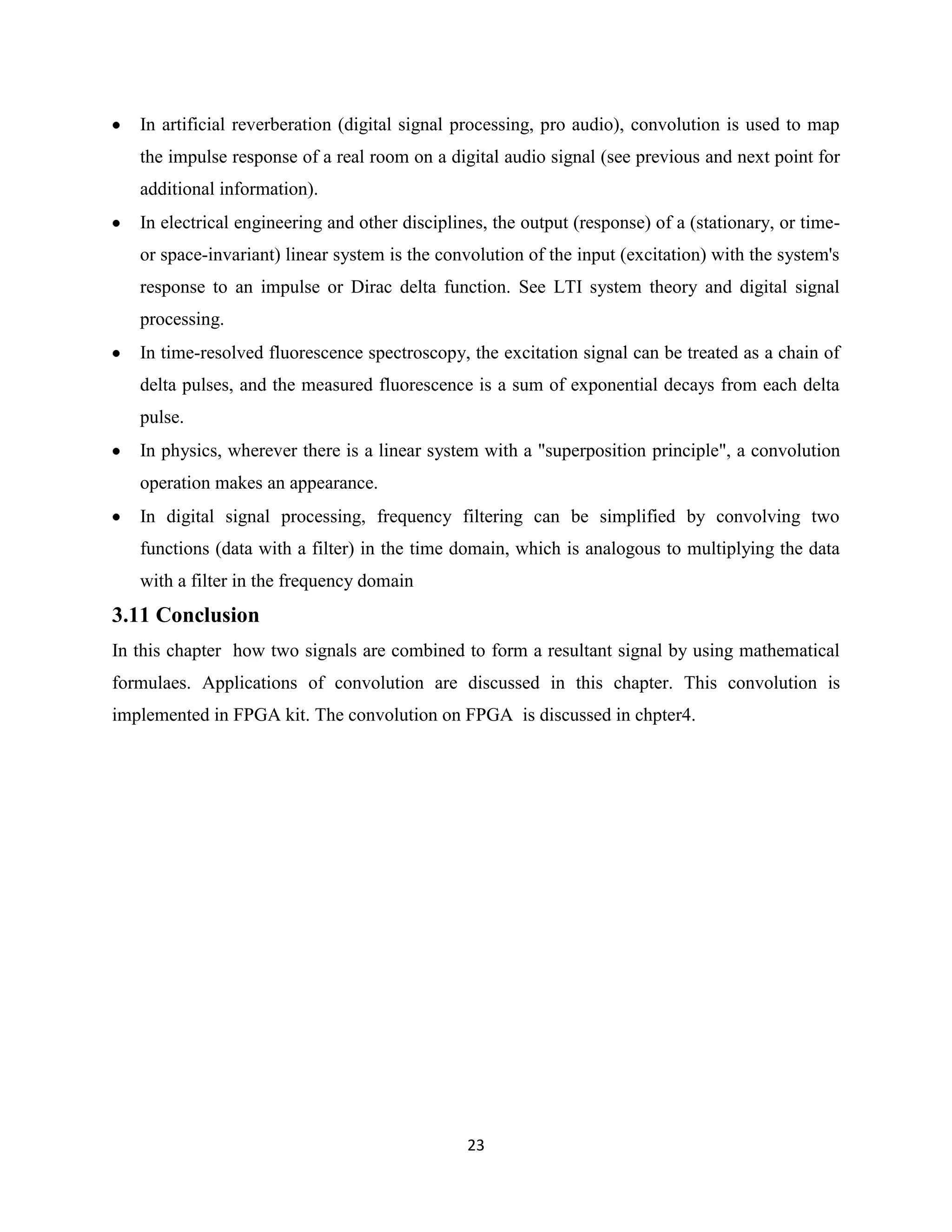 In artificial reverberation (digital signal processing, pro audio), convolution is used to map
   the impulse response of a real room on a digital audio signal (see previous and next point for
   additional information).
   In electrical engineering and other disciplines, the output (response) of a (stationary, or time-
   or space-invariant) linear system is the convolution of the input (excitation) with the system's
   response to an impulse or Dirac delta function. See LTI system theory and digital signal
   processing.
   In time-resolved fluorescence spectroscopy, the excitation signal can be treated as a chain of
   delta pulses, and the measured fluorescence is a sum of exponential decays from each delta
   pulse.
   In physics, wherever there is a linear system with a "superposition principle", a convolution
   operation makes an appearance.
   In digital signal processing, frequency filtering can be simplified by convolving two
   functions (data with a filter) in the time domain, which is analogous to multiplying the data
   with a filter in the frequency domain
3.11 Conclusion
In this chapter how two signals are combined to form a resultant signal by using mathematical
formulaes. Applications of convolution are discussed in this chapter. This convolution is
implemented in FPGA kit. The convolution on FPGA is discussed in chpter4.




                                                23
 