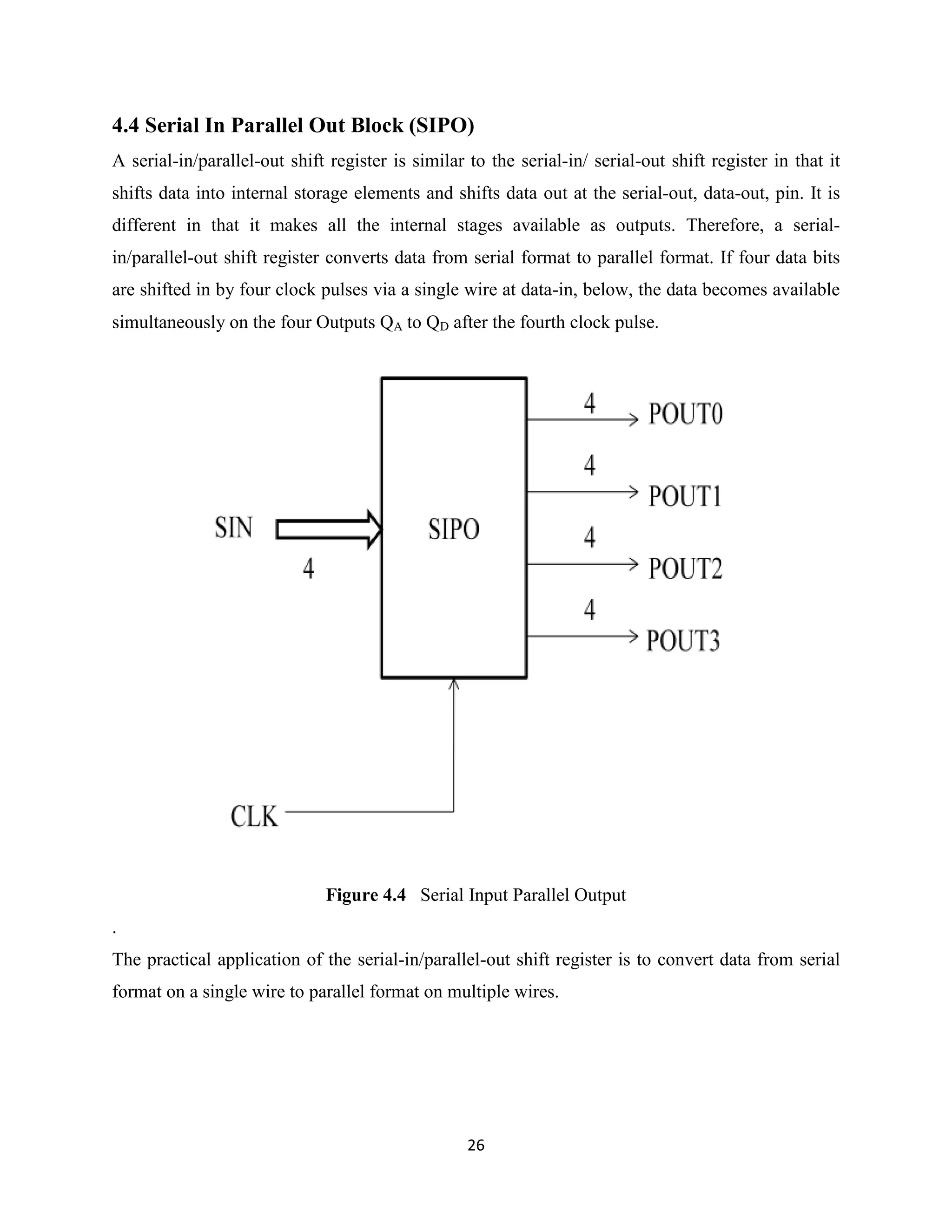 4.4 Serial In Parallel Out Block (SIPO)
A serial-in/parallel-out shift register is similar to the serial-in/ serial-out shift register in that it
shifts data into internal storage elements and shifts data out at the serial-out, data-out, pin. It is
different in that it makes all the internal stages available as outputs. Therefore, a serial-
in/parallel-out shift register converts data from serial format to parallel format. If four data bits
are shifted in by four clock pulses via a single wire at data-in, below, the data becomes available
simultaneously on the four Outputs QA to QD after the fourth clock pulse.




                              Figure 4.4 Serial Input Parallel Output
.
The practical application of the serial-in/parallel-out shift register is to convert data from serial
format on a single wire to parallel format on multiple wires.




                                                   26
 