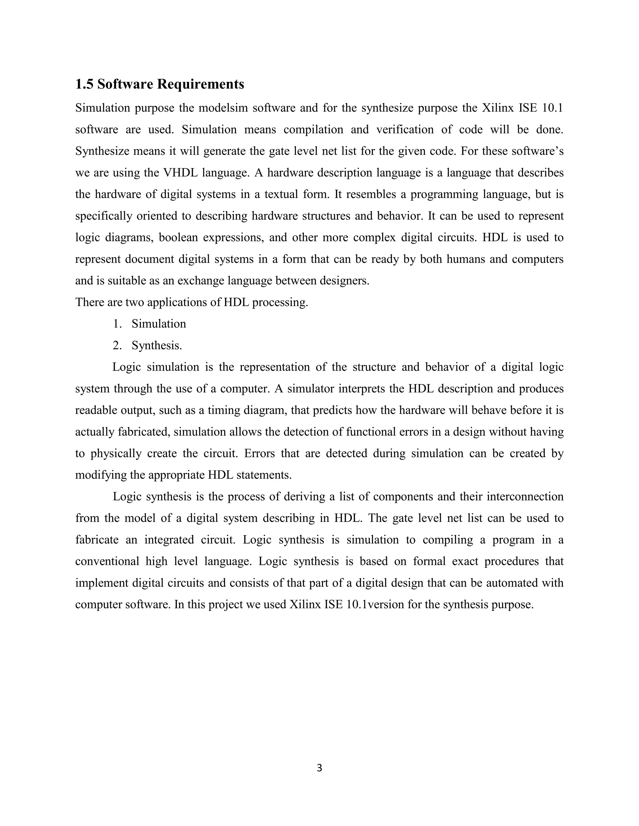1.5 Software Requirements
Simulation purpose the modelsim software and for the synthesize purpose the Xilinx ISE 10.1
software are used. Simulation means compilation and verification of code will be done.
Synthesize means it will generate the gate level net list for the given code. For these software’s
we are using the VHDL language. A hardware description language is a language that describes
the hardware of digital systems in a textual form. It resembles a programming language, but is
specifically oriented to describing hardware structures and behavior. It can be used to represent
logic diagrams, boolean expressions, and other more complex digital circuits. HDL is used to
represent document digital systems in a form that can be ready by both humans and computers
and is suitable as an exchange language between designers.
There are two applications of HDL processing.
       1. Simulation
       2. Synthesis.
       Logic simulation is the representation of the structure and behavior of a digital logic
system through the use of a computer. A simulator interprets the HDL description and produces
readable output, such as a timing diagram, that predicts how the hardware will behave before it is
actually fabricated, simulation allows the detection of functional errors in a design without having
to physically create the circuit. Errors that are detected during simulation can be created by
modifying the appropriate HDL statements.
       Logic synthesis is the process of deriving a list of components and their interconnection
from the model of a digital system describing in HDL. The gate level net list can be used to
fabricate an integrated circuit. Logic synthesis is simulation to compiling a program in a
conventional high level language. Logic synthesis is based on formal exact procedures that
implement digital circuits and consists of that part of a digital design that can be automated with
computer software. In this project we used Xilinx ISE 10.1version for the synthesis purpose.




                                                 3
 