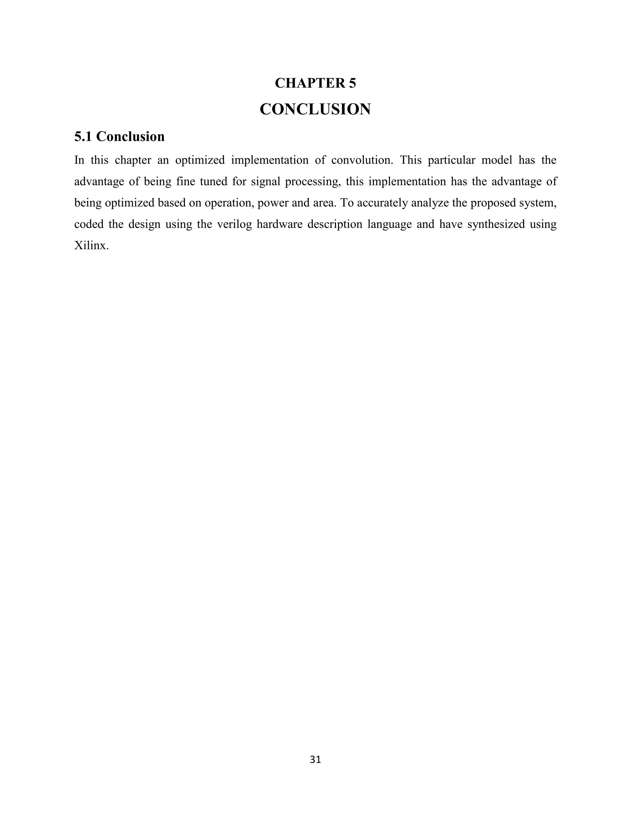 CHAPTER 5
                                    CONCLUSION
5.1 Conclusion
In this chapter an optimized implementation of convolution. This particular model has the
advantage of being fine tuned for signal processing, this implementation has the advantage of
being optimized based on operation, power and area. To accurately analyze the proposed system,
coded the design using the verilog hardware description language and have synthesized using
Xilinx.




                                             31
 