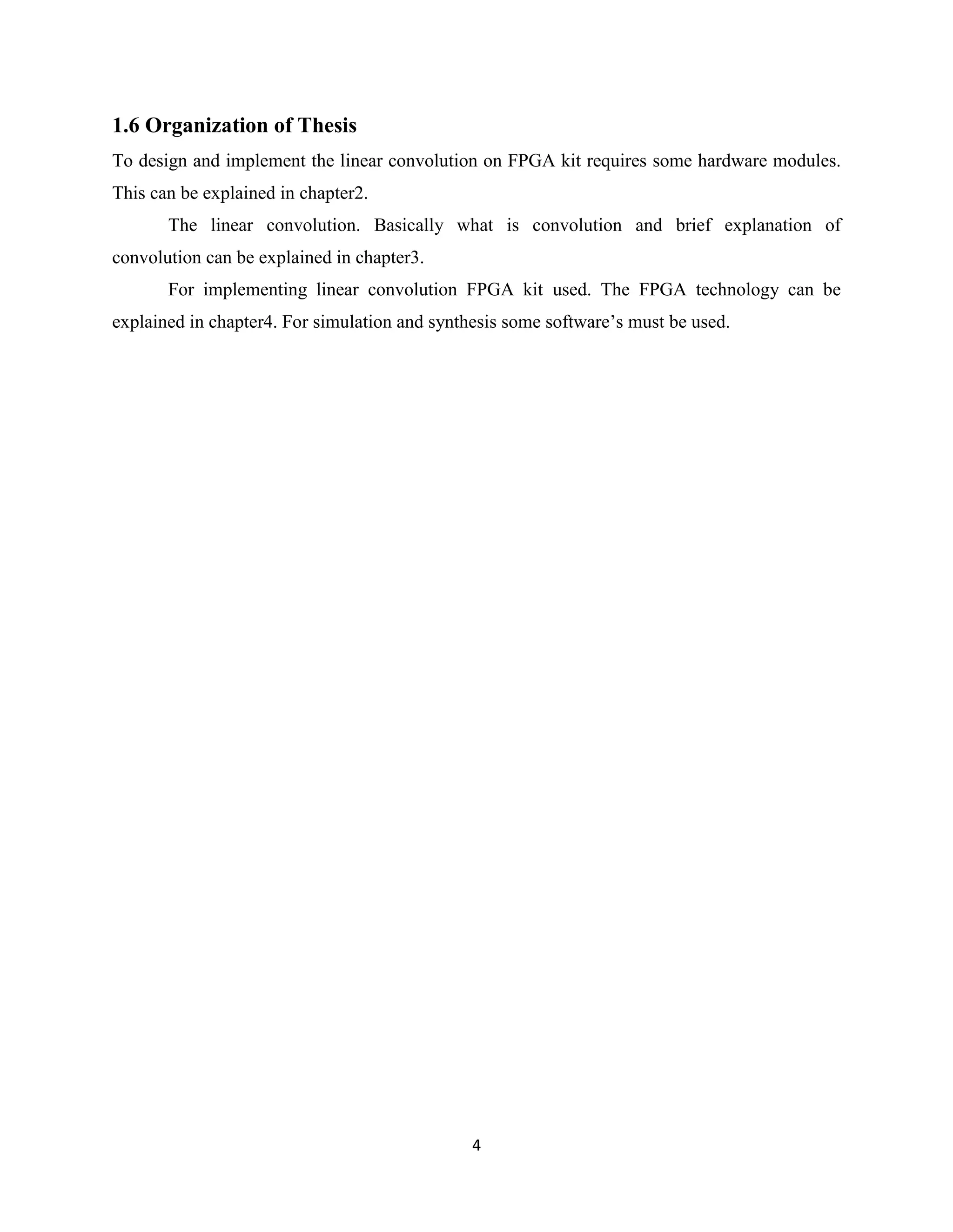 1.6 Organization of Thesis
To design and implement the linear convolution on FPGA kit requires some hardware modules.
This can be explained in chapter2.
       The linear convolution. Basically what is convolution and brief explanation of
convolution can be explained in chapter3.
       For implementing linear convolution FPGA kit used. The FPGA technology can be
explained in chapter4. For simulation and synthesis some software’s must be used.




                                               4
 