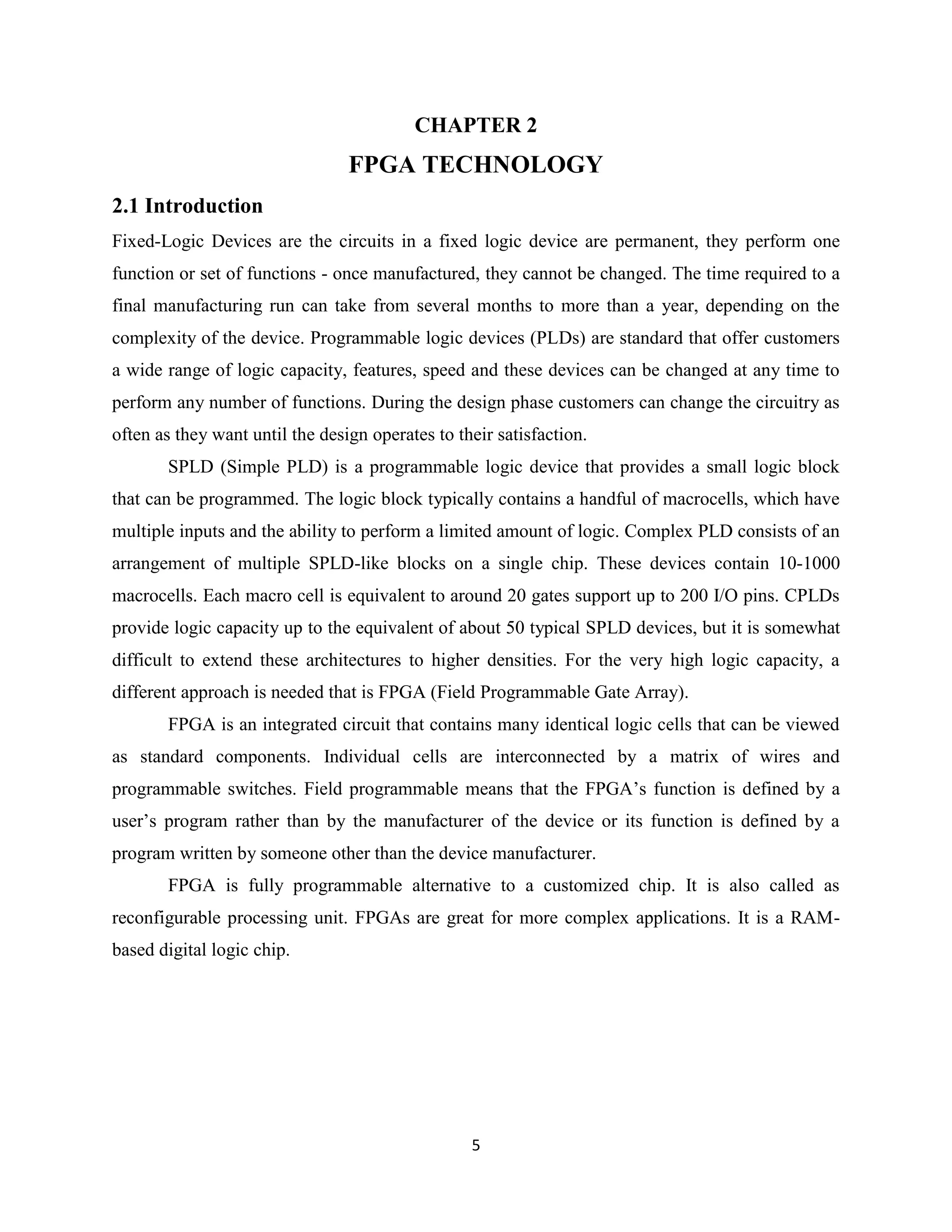 CHAPTER 2
                                 FPGA TECHNOLOGY
2.1 Introduction
Fixed-Logic Devices are the circuits in a fixed logic device are permanent, they perform one
function or set of functions - once manufactured, they cannot be changed. The time required to a
final manufacturing run can take from several months to more than a year, depending on the
complexity of the device. Programmable logic devices (PLDs) are standard that offer customers
a wide range of logic capacity, features, speed and these devices can be changed at any time to
perform any number of functions. During the design phase customers can change the circuitry as
often as they want until the design operates to their satisfaction.
       SPLD (Simple PLD) is a programmable logic device that provides a small logic block
that can be programmed. The logic block typically contains a handful of macrocells, which have
multiple inputs and the ability to perform a limited amount of logic. Complex PLD consists of an
arrangement of multiple SPLD-like blocks on a single chip. These devices contain 10-1000
macrocells. Each macro cell is equivalent to around 20 gates support up to 200 I/O pins. CPLDs
provide logic capacity up to the equivalent of about 50 typical SPLD devices, but it is somewhat
difficult to extend these architectures to higher densities. For the very high logic capacity, a
different approach is needed that is FPGA (Field Programmable Gate Array).
       FPGA is an integrated circuit that contains many identical logic cells that can be viewed
as standard components. Individual cells are interconnected by a matrix of wires and
programmable switches. Field programmable means that the FPGA’s function is defined by a
user’s program rather than by the manufacturer of the device or its function is defined by a
program written by someone other than the device manufacturer.
       FPGA is fully programmable alternative to a customized chip. It is also called as
reconfigurable processing unit. FPGAs are great for more complex applications. It is a RAM-
based digital logic chip.




                                                  5
 
