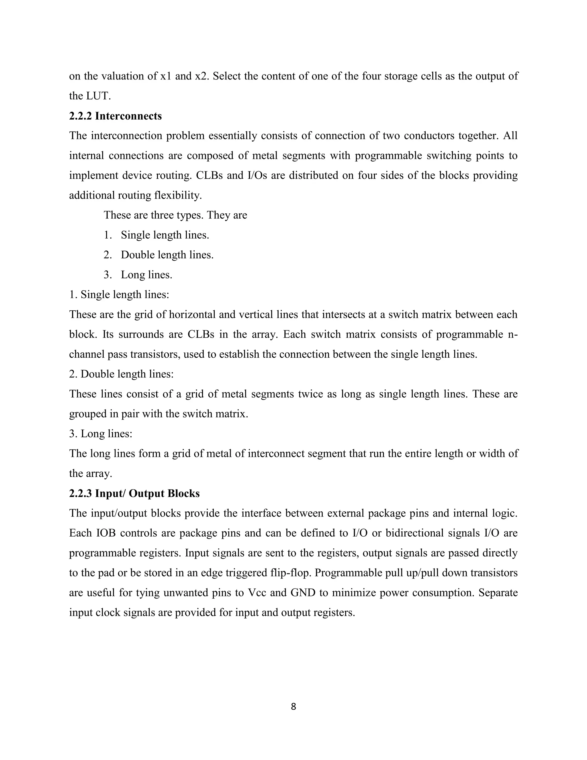 on the valuation of x1 and x2. Select the content of one of the four storage cells as the output of
the LUT.
2.2.2 Interconnects
The interconnection problem essentially consists of connection of two conductors together. All
internal connections are composed of metal segments with programmable switching points to
implement device routing. CLBs and I/Os are distributed on four sides of the blocks providing
additional routing flexibility.
        These are three types. They are
        1. Single length lines.
        2. Double length lines.
        3. Long lines.
1. Single length lines:
These are the grid of horizontal and vertical lines that intersects at a switch matrix between each
block. Its surrounds are CLBs in the array. Each switch matrix consists of programmable n-
channel pass transistors, used to establish the connection between the single length lines.
2. Double length lines:
These lines consist of a grid of metal segments twice as long as single length lines. These are
grouped in pair with the switch matrix.
3. Long lines:
The long lines form a grid of metal of interconnect segment that run the entire length or width of
the array.
2.2.3 Input/ Output Blocks
The input/output blocks provide the interface between external package pins and internal logic.
Each IOB controls are package pins and can be defined to I/O or bidirectional signals I/O are
programmable registers. Input signals are sent to the registers, output signals are passed directly
to the pad or be stored in an edge triggered flip-flop. Programmable pull up/pull down transistors
are useful for tying unwanted pins to Vcc and GND to minimize power consumption. Separate
input clock signals are provided for input and output registers.




                                                 8
 
