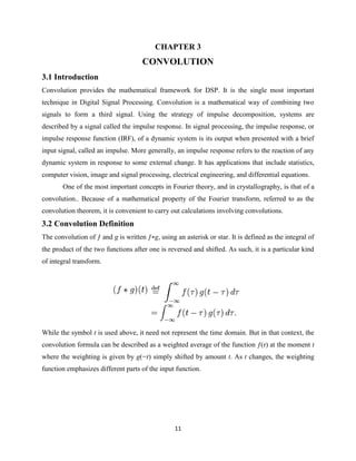 CHAPTER 3
                                     CONVOLUTION
3.1 Introduction
Convolution provides the mathematical framework for DSP. It is the single most important
technique in Digital Signal Processing. Convolution is a mathematical way of combining two
signals to form a third signal. Using the strategy of impulse decomposition, systems are
described by a signal called the impulse response. In signal processing, the impulse response, or
impulse response function (IRF), of a dynamic system is its output when presented with a brief
input signal, called an impulse. More generally, an impulse response refers to the reaction of any
dynamic system in response to some external change. It has applications that include statistics,
computer vision, image and signal processing, electrical engineering, and differential equations.
       One of the most important concepts in Fourier theory, and in crystallography, is that of a
convolution.. Because of a mathematical property of the Fourier transform, referred to as the
convolution theorem, it is convenient to carry out calculations involving convolutions.
3.2 Convolution Definition
The convolution of ƒ and g is written ƒ∗g, using an asterisk or star. It is defined as the integral of
the product of the two functions after one is reversed and shifted. As such, it is a particular kind
of integral transform.




While the symbol t is used above, it need not represent the time domain. But in that context, the
convolution formula can be described as a weighted average of the function ƒ(τ) at the moment t
where the weighting is given by g(−τ) simply shifted by amount t. As t changes, the weighting
function emphasizes different parts of the input function.




                                                 11
 