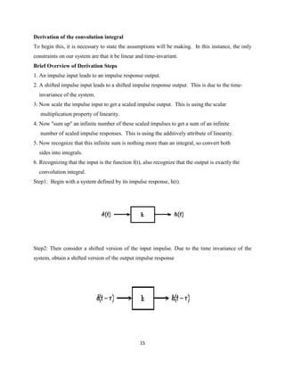 Derivation of the convolution integral
To begin this, it is necessary to state the assumptions will be making. In this instance, the only
constraints on our system are that it be linear and time-invariant.
Brief Overview of Derivation Steps
1. An impulse input leads to an impulse response output.
2. A shifted impulse input leads to a shifted impulse response output. This is due to the time-
  invariance of the system.
3. Now scale the impulse input to get a scaled impulse output. This is using the scalar
   multiplication property of linearity.
4. Now "sum up" an infinite number of these scaled impulses to get a sum of an infinite
   number of scaled impulse responses. This is using the additively attribute of linearity.
5. Now recognize that this infinite sum is nothing more than an integral, so convert both
  sides into integrals.
6. Recognizing that the input is the function f(t), also recognize that the output is exactly the
  convolution integral.
Step1: Begin with a system defined by its impulse response, h(t).




Step2: Then consider a shifted version of the input impulse. Due to the time invariance of the
system, obtain a shifted version of the output impulse response




                                                  15
 