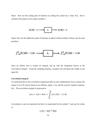 Step3: Now use the scaling part of linearity by scaling the system by a value, f(τ), that is
constant with respect to the system variable, t.
.




Step4: Now use the additively aspect of linearity to add an infinite number of these, one for each
possible τ.




Since an infinite sum is exactly an integral, end up with the integration known as the
Convolution Integral. Using the sampling property, recognize the left-hand side simply as the
input f(t).


Convolution Integral
As mentioned above, the convolution integral provides an easy mathematical way to express the
output of an LTI system based on an arbitrary signal, x (t), and the system's impulse response,
h(t) . The convolution integral is expressed as




Convolution is such an important tool that it is represented by the symbol *, and can be written
as

                                       y (t) = x(t) * h(t)
                                                   16
 