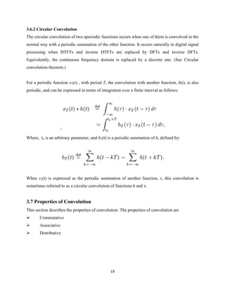 3.6.2 Circular Convolution
The circular convolution of two aperiodic functions occurs when one of them is convolved in the
normal way with a periodic summation of the other function. It occurs naturally in digital signal
processing when DTFTs and inverse DTFTs are replaced by DFTs and inverse DFTs.
Equivalently, the continuous frequency domain is replaced by a discrete one. (See Circular
convolution theorem.)


For a periodic function xT(t) , with period T, the convolution with another function, h(t), is also
periodic, and can be expressed in terms of integration over a finite interval as follows:




                     ]


Where, to is an arbitrary parameter, and hT(t) is a periodic summation of h, defined by:




When xT(t) is expressed as the periodic summation of another function, x, this convolution is
sometimes referred to as a circular convolution of functions h and x.


3.7 Properties of Convolution
This section describes the properties of convolution. The properties of convolution are
      Commutative
      Associative
      Distributive




                                                 19
 