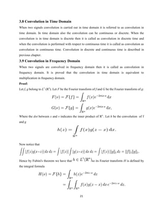 3.8 Convolution in Time Domain
When two signals convolution is carried out in time domain it is referred to as convolution in
time domain. In time domain also the convolution can be continuous or discrete. When the
convolution is in time domain is discrete then it is called as convolution in discrete time and
when the convolution is performed with respect to continuous time it is called as convolution as
convolution in continuous time. Convolution in discrete and continuous time is described in
previous chapter.
3.9 Convolution in Frequency Domain
When two signals are convolved in frequency domain then it is called as convolution in
frequency domain. It is proved that the convolution in time domain is equivalent to
multiplication in frequency domain.
Proof:
Let f, g belong to L1 (Rn). Let F be the Fourier transform of f and G be the Fourier transform of g:




Where the dot between x and ν indicates the inner product of Rn . Let h be the convolution of f
and g




Now notice that




Hence by Fubini's theorem we have that                    so its Fourier transform H is defined by
the integral formula




                                                21
 