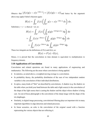 Observe that                                                         and hence by the argument
above may apply Fubini's theorem again:




Substitute y = z − x; then dy = dz, so:




These two integrals are the definitions of F(ν) and G(ν), so:


Hence, it is proved that the convolution in time domain is equivalent to multiplication in
frequency domain.
3.10 Applications of Convolution
Convolution and related operations are found in many applications of engineering and
mathematics. The following are the areas where convolution is being applied.
   In statistics, as noted above, a weighted moving average is a convolution.
   In probability theory, the probability distribution of the sum of two independent random
   variables is the convolution of their individual distributions.
   In optics, many kinds of "blur" are described by convolutions. A shadow (e.g. the shadow on
   the table when you hold your hand between the table and a light source) is the convolution of
   the shape of the light source that is casting the shadow and the object whose shadow is being
   cast. An out-of-focus photograph is the convolution of the sharp image with the shape of the
   iris diaphragm.
   Similarly, in digital image processing, convolutional filtering plays an important role in many
   important algorithms in edge detection and related processes.
   In linear acoustics, an echo is the convolution of the original sound with a function
   representing the various objects that are reflecting it.


                                                 22
 