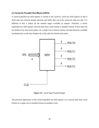 4.4 Serial In Parallel Out Block (SIPO)
A serial-in/parallel-out shift register is similar to the serial-in/ serial-out shift register in that it
shifts data into internal storage elements and shifts data out at the serial-out, data-out, pin. It is
different in that it makes all the internal stages available as outputs. Therefore, a serial-
in/parallel-out shift register converts data from serial format to parallel format. If four data bits
are shifted in by four clock pulses via a single wire at data-in, below, the data becomes available
simultaneously on the four Outputs QA to QD after the fourth clock pulse.




                              Figure 4.4 Serial Input Parallel Output
.
The practical application of the serial-in/parallel-out shift register is to convert data from serial
format on a single wire to parallel format on multiple wires.




                                                   26
 