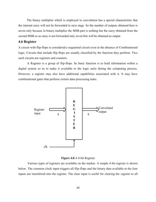 The binary multiplier which is employed in convolution has a special characteristic that
the internal carry will not be forwarded to next stage. So the number of outputs obtained here is
seven only because in binary multiplier the MSB part is nothing but the carry obtained from the
second MSB so as carry is not forwarded only seven bits will be obtained as output.
4.6 Register
A circuit with flip-flops is considered a sequential circuit even in the absence of Combinational
logic. Circuits that include flip-flops are usually classified by the function they perform. Two
such circuits are registers and counters.
       A Register is a group of flip-flops. Its basic function is to hold information within a
digital system so as to make it available to the logic units during the computing process.
However, a register may also have additional capabilities associated with it. It may have
combinational gates that perform certain data-processing tasks.




                                   Figure 4.8 A 8-bit Register
       Various types of registers are available on the market. A simple 4-bit register is shown
below. The common clock input triggers all flip-flops and the binary data available at the four
inputs are transferred into the register. The clear input is useful for clearing the register to all



                                                29
 
