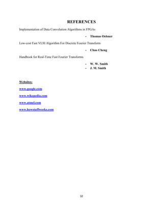REFERENCES
Implementation of Data Convolution Algorithms in FPGAs

                                                 -   Thomas Oelsner

Low-cost Fast VLSI Algorithm For Discrete Fourier Transform

                                                 -   Chao Cheng

Handbook for Real-Time Fast Fourier Transforms

                                                 -   W. W. Smith
                                                 -   J. M. Smith



Websites:

www.google.com

www.wikepedia.com

www.atmel.com

www.howstuffworks.com




                                            32
 
