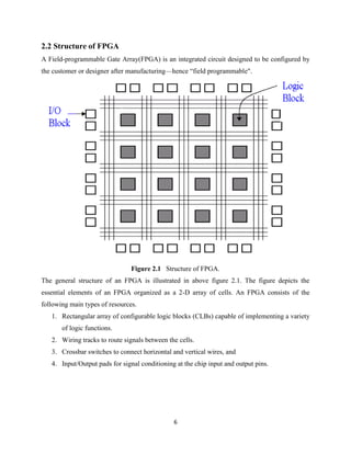 2.2 Structure of FPGA
A Field-programmable Gate Array(FPGA) is an integrated circuit designed to be configured by
the customer or designer after manufacturing—hence “field programmable".




                                Figure 2.1 Structure of FPGA.
The general structure of an FPGA is illustrated in above figure 2.1. The figure depicts the
essential elements of an FPGA organized as a 2-D array of cells. An FPGA consists of the
following main types of resources.
   1. Rectangular array of configurable logic blocks (CLBs) capable of implementing a variety
       of logic functions.
   2. Wiring tracks to route signals between the cells.
   3. Crossbar switches to connect horizontal and vertical wires, and
   4. Input/Output pads for signal conditioning at the chip input and output pins.




                                               6
 